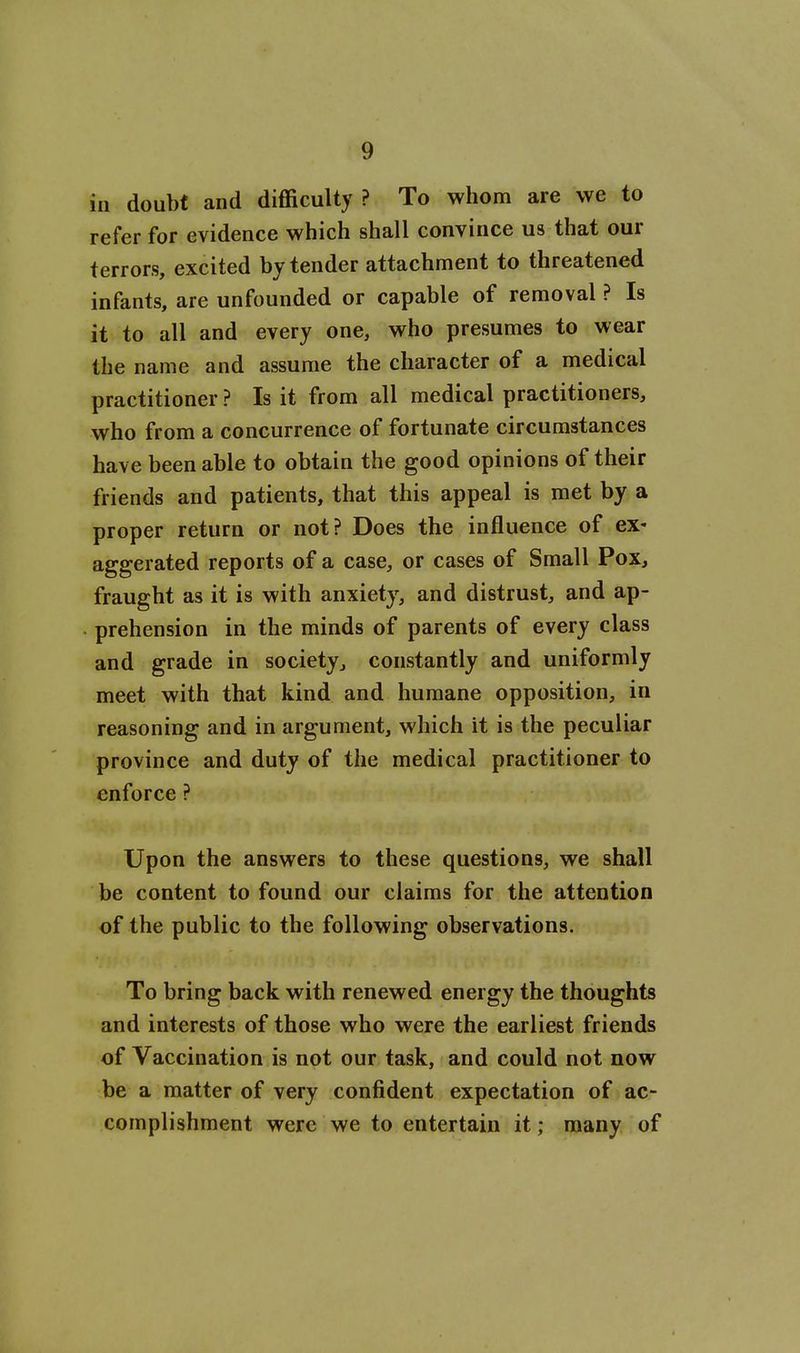 in doubt and difficulty ? To whom are we to refer for evidence which shall convince us that our terrors, excited by tender attachment to threatened infants, are unfounded or capable of removal ? Is it to all and every one, who presumes to wear the name and assume the character of a medical practitioner ? Is it from all medical practitioners, who from a concurrence of fortunate circumstances have been able to obtain the good opinions of their friends and patients, that this appeal is met by a proper return or not? Does the influence of ex- aggerated reports of a case, or cases of Small Pox, fraught as it is with anxiety, and distrust, and ap- • prehension in the minds of parents of every class and grade in society, constantly and uniformly meet with that kind and humane opposition, in reasoning and in argument, which it is the peculiar province and duty of the medical practitioner to enforce ? Upon the answers to these questions, we shall be content to found our claims for the attention of the public to the following observations. To bring back with renewed energy the thoughts and interests of those who were the earliest friends of Vaccination is not our task, and could not now be a matter of very confident expectation of ac- complishment were we to entertain it; many of