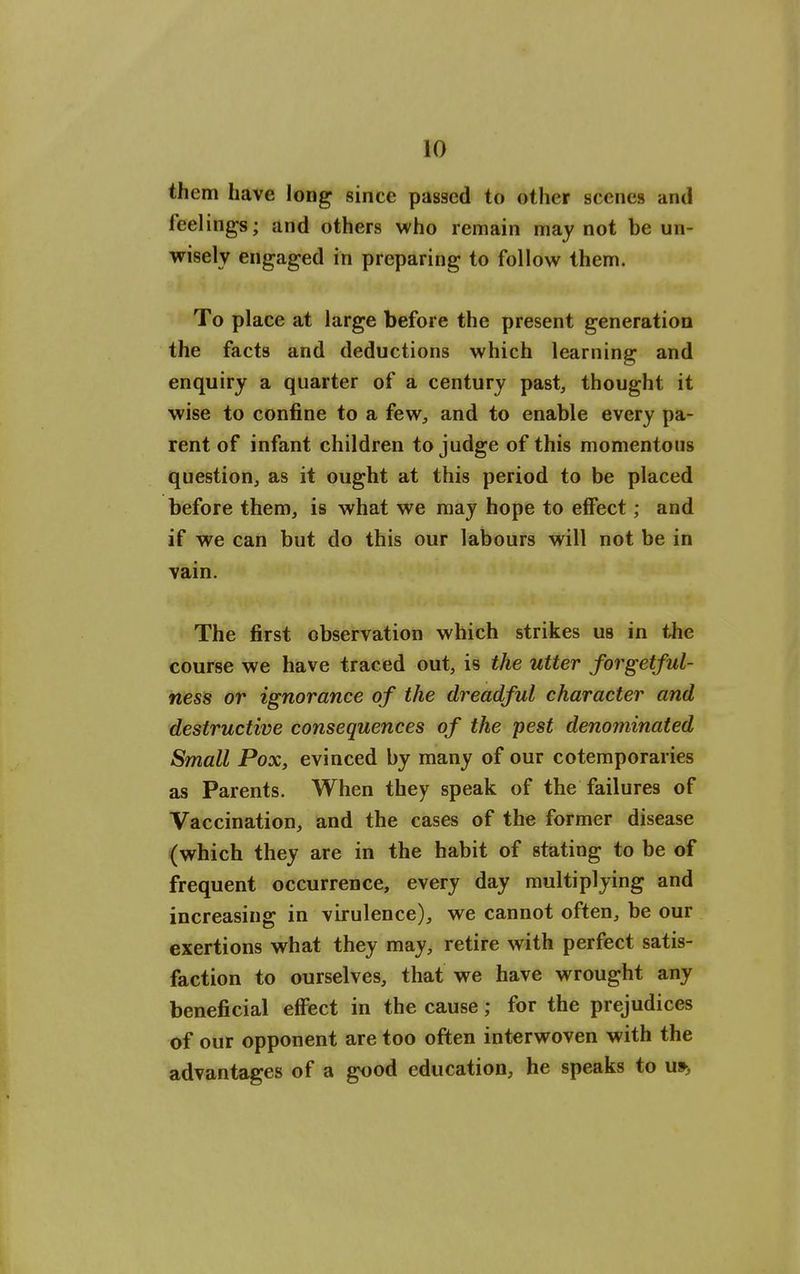 them have long since passed to other scenes and feelings; and others who remain may not be un- wisely engaged in preparing to follow them. To place at large before the present generation the facta and deductions which learning and enquiry a quarter of a century past, thought it wise to confine to a few, and to enable every pa- rent of infant children to judge of this momentous question, as it ought at this period to be placed before them, is what we may hope to effect; and if we can but do this our labours will not be in vain. The first observation which strikes us in ihe course we have traced out, is the utter forgetful- ness or ignorance of the dreadful character and destructive consequences of the pest denominated Small Pox, evinced by many of our cotemporaries as Parents. When they speak of the failures of Vaccination, and the cases of the former disease (which they are in the habit of stating to be of frequent occurrence, every day multiplying and increasing in virulence), we cannot often, be our exertions what they may, retire with perfect satis- faction to ourselves, that we have wrought any beneficial effect in the cause; for the prejudices of our opponent are too often interwoven with the advantages of a good education, he speaks to u»>