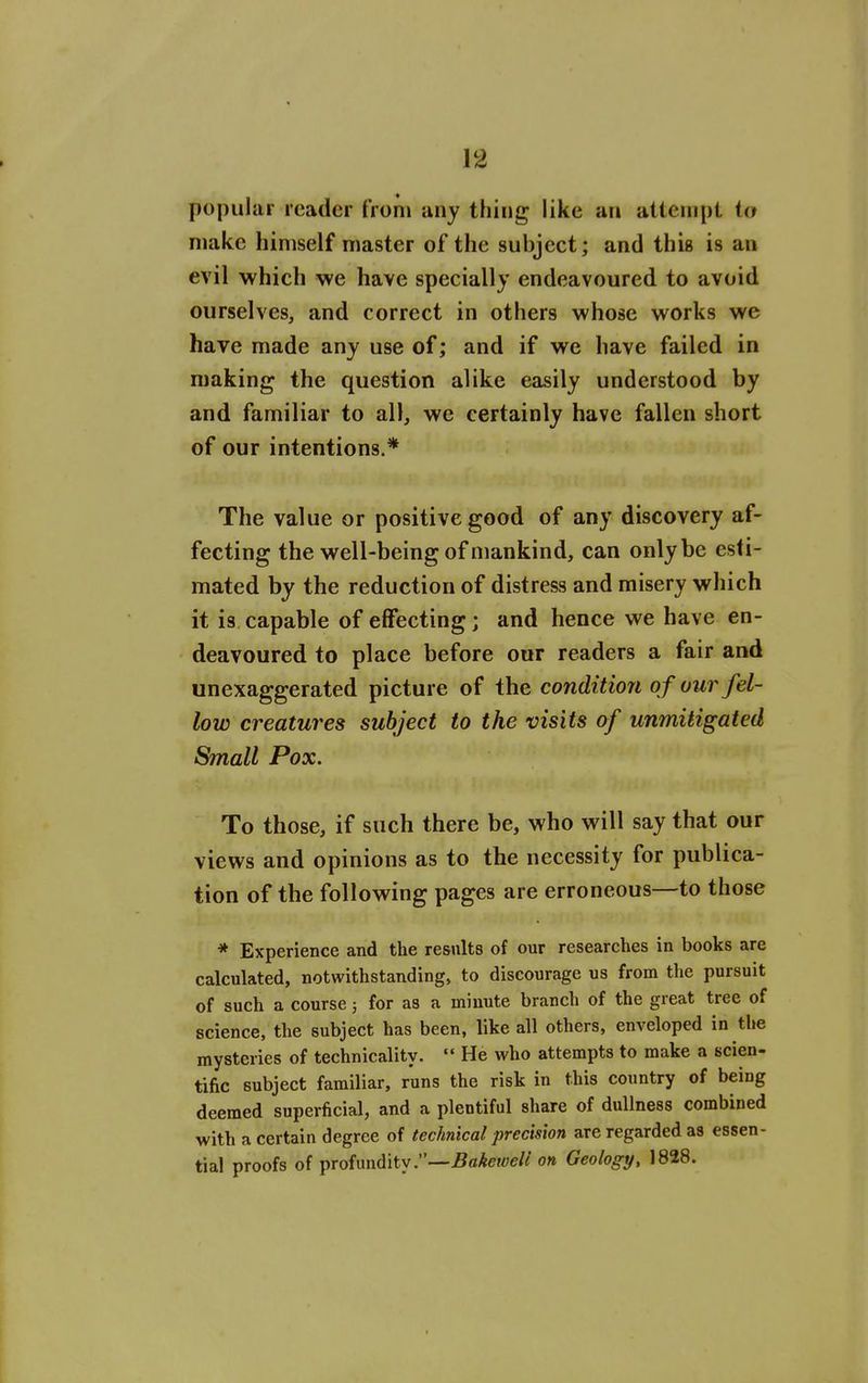 popular reader from any thing like an attempt io make himself master of the subject; and this is an evil which we have specially endeavoured to avoid ourselves, and correct in others whose works we have made any use of; and if we have failed in making the question alike easily understood by and familiar to all, we certainly have fallen short of our intentions.* The value or positive good of any discovery af- fecting the well-being of mankind, can only be esti- mated by the reduction of distress and misery which it is capable of effecting; and hence we have en- deavoured to place before our readers a fair and unexaggerated picture of the condition of our fel- low creatures subject to the visits of unmitigated Small Pox. To those, if such there be, who will say that our views and opinions as to the necessity for publica- tion of the following pages are erroneous—to those * Experience and the results of our researches in books are calculated, notwithstanding, to discourage us from the pursuit of such a course 5 for as a minute branch of the great tree of science, the subject has been, like all others, enveloped in the mysteries of technicality.  He who attempts to make a scien- tific subject familiar, runs the risk in this country of being deemed superficial, and a plentiful share of dullness combined with a certain degree of technical precision are regarded as essen- tial proofs of profundity.—-BaAewe/^' on Geology, 1828.