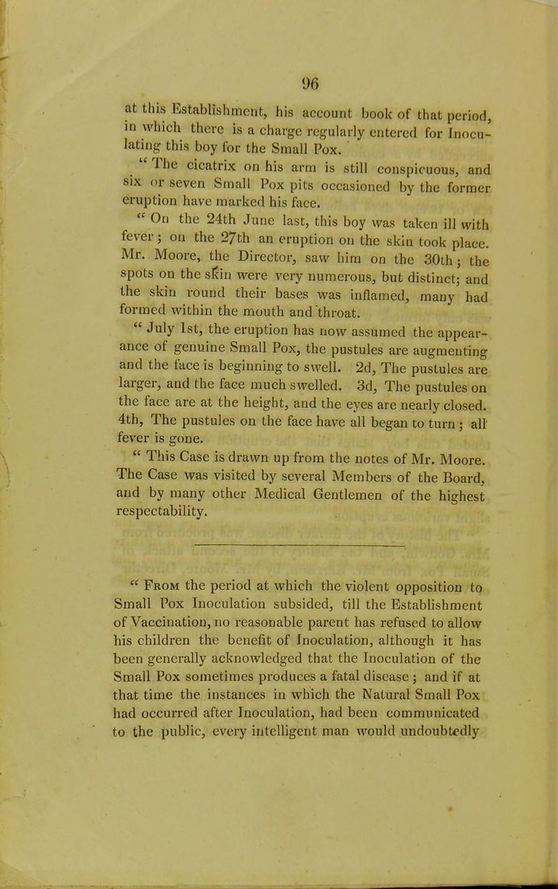 at this Establishment, his account book of that period, in which there is a charge regularly entered for Inocu- lating this boy for the Small Pox. The cicatrix on his arm is still conspicuous, and SIX or seven Small Pox pits occasioned by the former eruption have marked his face. On the 24th June last, this boy was taken ill with fever; on the 27th an eruption on the skin took place. Mr. Moore, the Director, saw him on the SOth; the spots on the sicin were very numerous, but distinct; and the skin round their bases was inflamed, many had formed within the mouth and throat.  July 1st, the eruption has now assumed the appear- ance of genuine Small Pox, the pustules are augmenting and the face is beginning to swell. 2d, The pustules are larger, and the face much swelled. 3d, The pustules on the face are at the height, and the eyes are nearly closed. 4th, The pustules on the face have all began to turn; all' fever is gone.  This Case is drawn up from the notes of Mr. Moore. The Case was visited by several Members of the Board, and by many other Medical Gentlemen of the highest respectability.  From the period at which the violent opposition to Small Pox Inoculation subsided, till the Establishment of Vaccination, no reasonable parent has refused to allow his children the benefit of Inoculation, although it has been generally acknowledged that the Inoculation of the Small Pox sometimes produces a fatal disease; and if at that time the instances in which the Natural Small Pox had occurred after Inoculation, had been communicated to the public, every intelligent man would undoubtedly