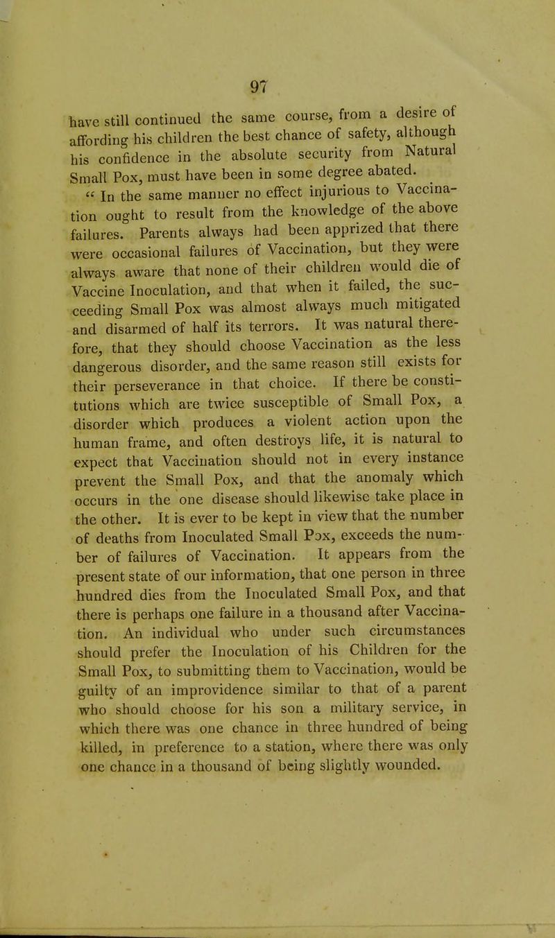 have still continued the same course, from a desire of affording his children the best chance of safety, although his confidence in the absolute security from Natural Small Pox, must have been in some degree abated. In the same manner no effect injurious to Vaccina- tion ought to result from the knowledge of the above failures. Parents always had been apprized that there were occasional failures of Vaccination, but they were always aware that none of their children would die of Vaccine Inoculation, and that when it failed, the suc- ceeding Small Pox was almost always mucli mitigated and disarmed of half its terrors. It was natural there- fore, that they should choose Vaccination as the less dangerous disorder, and the same reason still exists for their perseverance in that choice. If there be consti- tutions which are twice susceptible of Small Pox, a disorder which produces a violent action upon the human frame, and often destroys life, it is natural to expect that Vaccination should not in every instance prevent the Small Pox, and that the anomaly which occurs in the one disease should likewise take place in the other. It is ever to be kept in view that the number of deaths from Inoculated Small Pox, exceeds the num- ber of failures of Vaccination. It appears from the present state of our information, that one person in three hundred dies from the Inoculated Small Pox, and that there is perhaps one failure in a thousand after Vaccina- tion. An individual who under such circumstances should prefer the Inoculation of his Children for the Small Pox, to submitting them to Vaccination, would be guilty of an improvidence similar to that of a parent who should choose for his son a military service, in which there was one chance in three hundred of being killed, in preference to a station, where there was only one chance in a thousand of being slightly wounded.