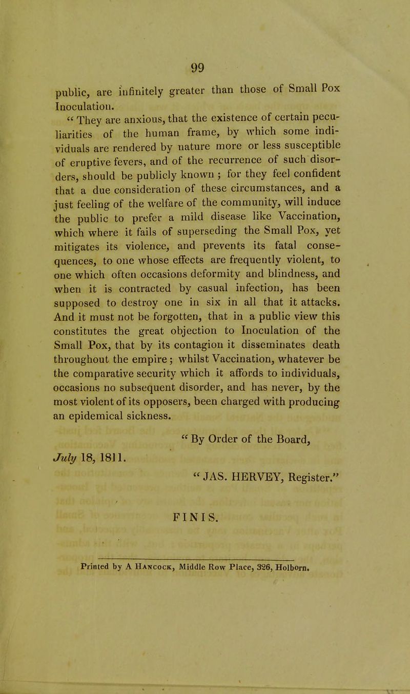 public, are infinitely greater than those of Small Pox Inoculation. They are anxious, that the existence of certain pecu- liarities of the human frame, by which some indi- viduals are rendered by nature more or less susceptible of eruptive fevers, and of the recurrence of such disor- ders, should be publicly known ; for they feel confident that a due consideration of these circumstances, and a just feeling of the welfare of the community, will induce the public to prefer a mild disease like Vaccination, which where it fails of superseding the Small Pox, yet mitigates its violence, and prevents its fatal conse- quences, to one whose effects are frequently violent, to one which often occasions deformity and blindness, and when it is contracted by casual infection, has been supposed to destroy one in six in all that it attacks. And it must not be forgotten, that in a public view this constitutes the great objection to Inoculation of the Small Pox, that by its contagion it disseminates death throughout the empire; whilst Vaccination, whatever be the comparative security which it affords to individuals, occasions no subsequent disorder, and has never, by the most violent of its opposers, been charged with producing an epidemical sickness. « By Order of the Board, July 18, m\. JAS. HERVEY, Register. FINIS. Printed by A Hancock, Middle Row Place, 326, Holborn.