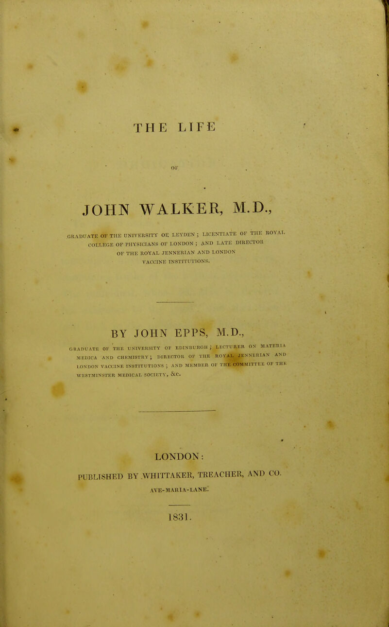 THE LIFE OF JOHN WALKER, M.D., GRADUATE OF THE UNIVERSITY OE LEYDEN ; LICENTIATE OF THE RC COLLEGE OF PHYSICIANS OF LONDON ; AND I.ATE DIRECTOR OE THE ROYAL JENNERIAN AND LONDON VACCINE INSTITUTIONS. BY JOHN EPPS, M.D., GRADUATE OF THE UNIVERSITY OF EDINBURGH; LECTURER ON M MEDICA AND CHEMISTRY j DIRECTOR OF THE ROYAL JENNERIA LONDON VACCINE INSTITUTIONS ; AND MEMBER OF THE COMMITTEE WESTMINSTER MEDICAL SOCIETY, &C. LONDON: PUBLISHED BY WHITTAKER, TREACHER, AND CO. AVE-MARIA-LANE. 1831.