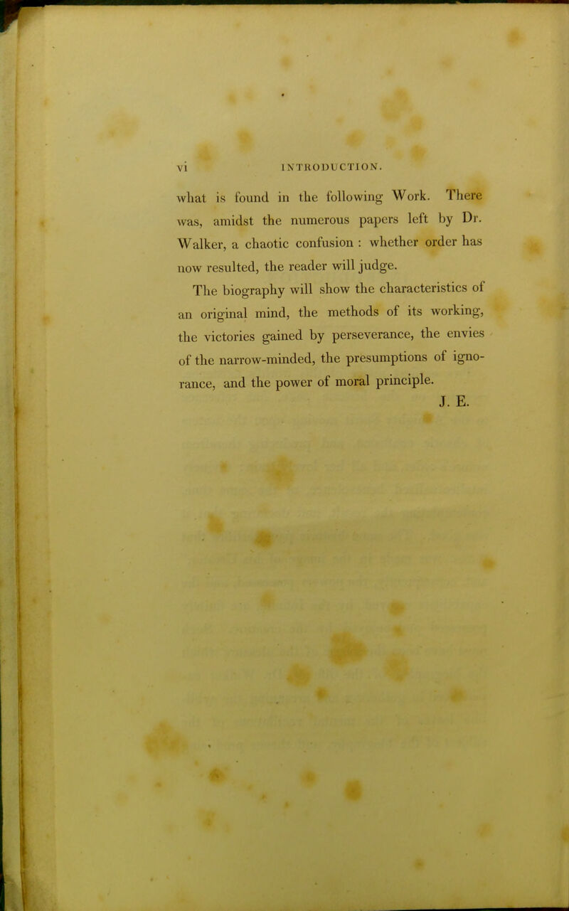 \ i IN TRO Dl CT] ON. what is found in the following Work. There was, amidst the numerous papers left by Dr. Walker, a chaotic confusion : whether order has now resulted, the reader will judge. The biography will show the characteristics of an original mind, the methods of its working, the victories gained by perseverance, the envies of the narrow-minded, the presumptions of igno- rance, and the power of moral principle. J. E.