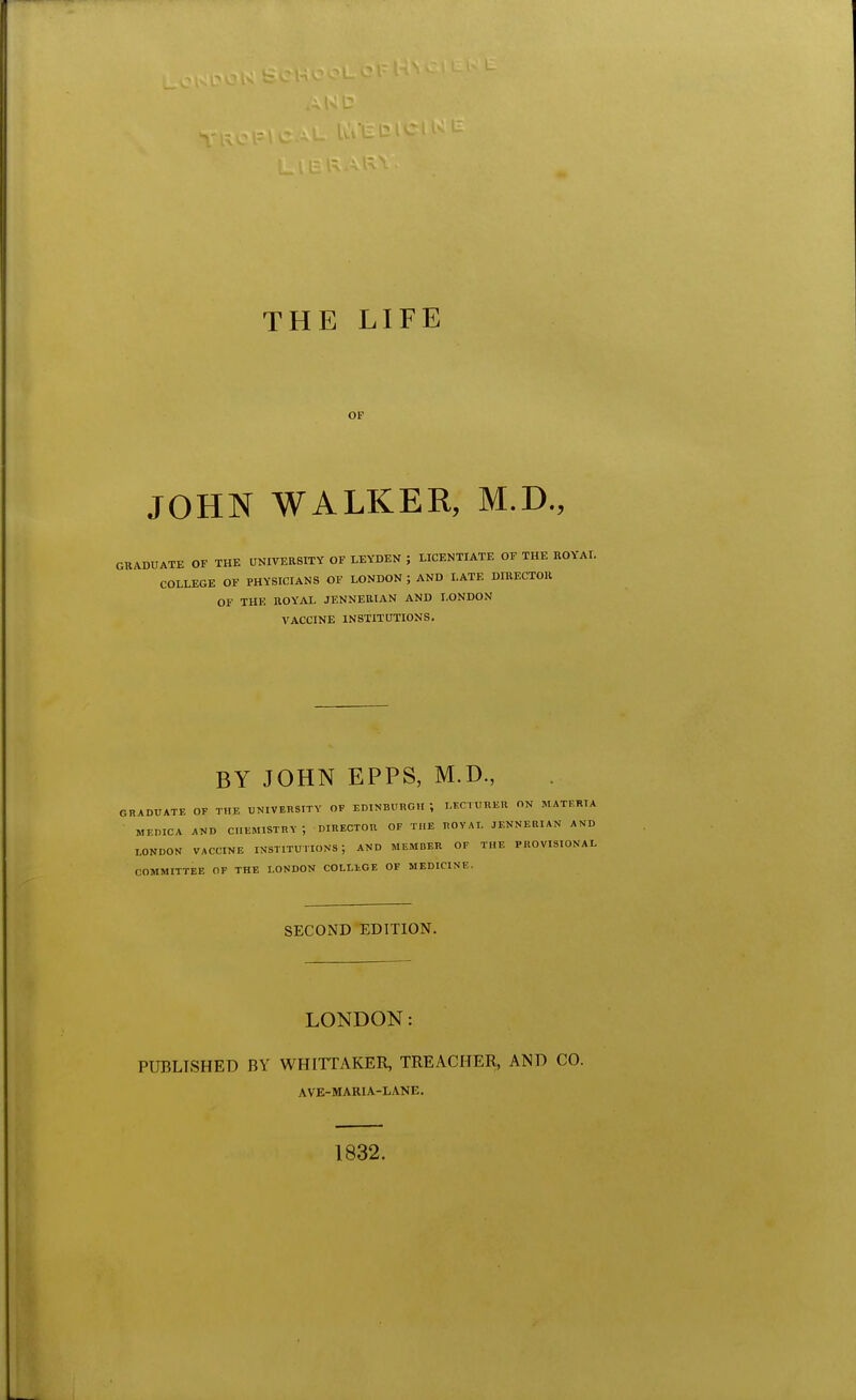 THE LIFE OF JOHN WALKER, M.D., GRADUATE OF THE UNIVERSITY OF LEYDEN ; LICENTIATE OF THE ROYAL COLLEGE OF PHYSICIANS OF LONDON ; AND LATE DIRECTOR OF THE ROYAL JENNERIAN AND LONDON VACCINE INSTITUTIONS. BY JOHN EPFS, M.D., GRADUATE OF THE UNIVERSITY OF EDINBURGH ; LECTURER ON MATERIA • MEDICA AND CHEMISTRY ; DIRECTOR OF THE ROVAI. JENNERIAN AND LONDON VACCINE INSTITUTIONS; AND MEMBER OF THE PROVISIONAL COMMITTEE OF THE LONDON COLLEGE OF MEDICINE. SECOND EDITION. LONDON: PUBLISHED BY WHITTAKER, TREACHER, AND CO. AVE-MARIA-LANE, 1832.