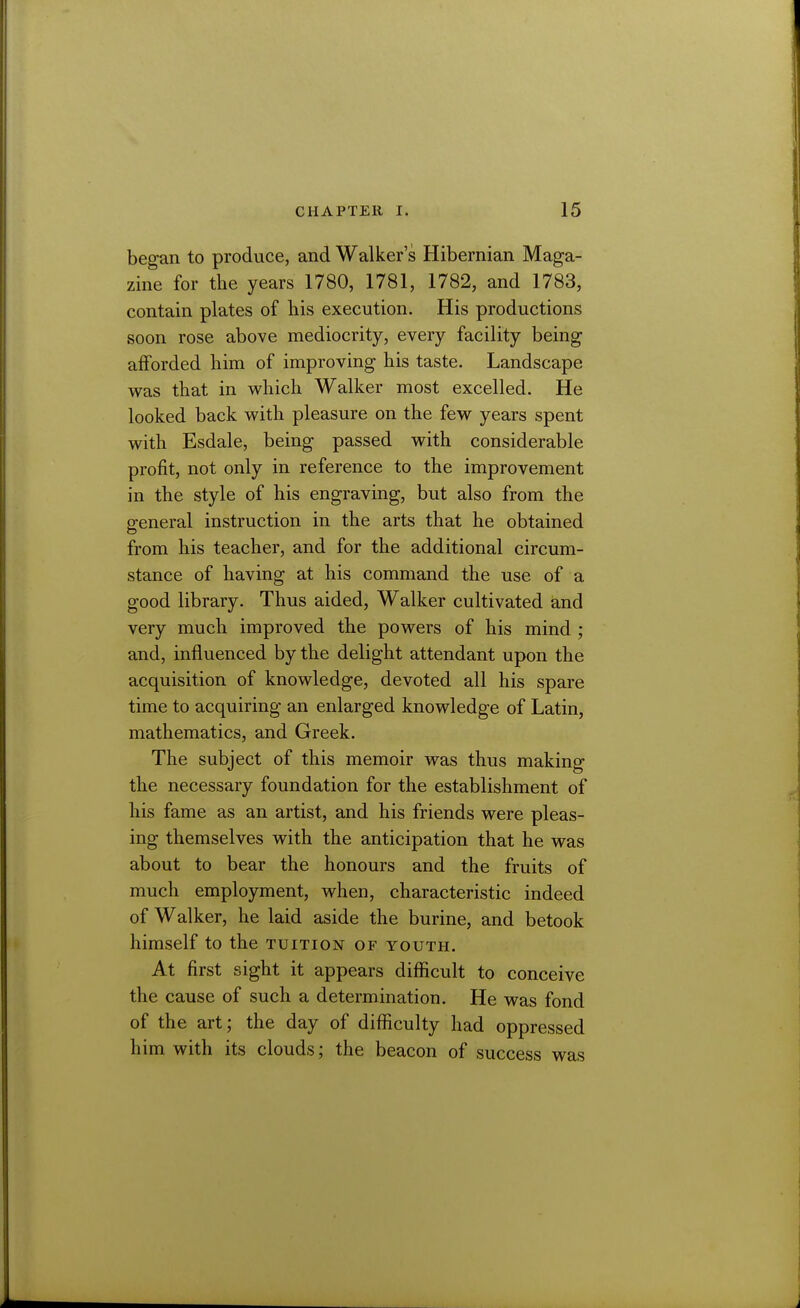 began to produce, and Walker's Hibernian Maga- zine for the years 1780, 1781, 1782, and 1783, contain plates of bis execution. His productions soon rose above mediocrity, every facility being afforded him of improving his taste. Landscape was that in v^hich Walker most excelled. He looked back with pleasure on the few years spent with Esdale, being passed with considerable profit, not only in reference to the improvement in the style of his engraving, but also from the general instruction in the arts that he obtained from his teacher, and for the additional circum- stance of having at his command the use of a good library. Thus aided. Walker cultivated and very much improved the powers of his mind ; and, influenced by the delight attendant upon the acquisition of knowledge, devoted all his spare time to acquiring an enlarged knowledge of Latin, mathematics, and Greek. The subject of this memoir was thus making the necessary foundation for the establishment of his fame as an artist, and his friends were pleas- ing themselves with the anticipation that he was about to bear the honours and the fruits of much employment, when, characteristic indeed of Walker, he laid aside the burine, and betook himself to the tuition of youth. At first sight it appears difiicult to conceive the cause of such a determination. He was fond of the art; the day of diflSculty had oppressed him with its clouds; the beacon of success was