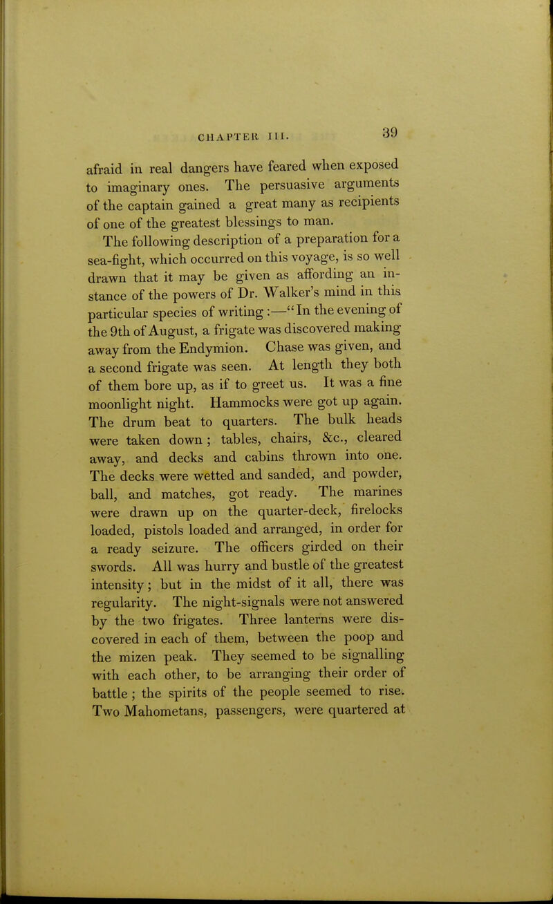 afraid in real dangers have feared when exposed to imaginary ones. The persuasive arguments of the captain gained a great many as recipients of one of the greatest blessings to man. The following description of a preparation for a sea-fight, which occurred on this voyage, is so well drawn that it may be given as affording an in- stance of the powers of Dr. Walker's mind in this particular species of writing :—In the evening of the 9th of August, a frigate was discovered making away from the Endymion. Chase was given, and a second frigate was seen. At length they both of them bore up, as if to greet us. It was a fine moonlight night. Hammocks were got up again. The drum beat to quarters. The bulk heads were taken down; tables, chairs, &c., cleared away, and decks and cabins thrown into one. The decks were wetted and sanded, and powder, ball, and matches, got ready. The marines were drawn up on the quarter-deck, firelocks loaded, pistols loaded and arranged, in order for a ready seizure. The oflScers girded on their swords. All was hurry and bustle of the greatest intensity; but in the midst of it all, there was regularity. The night-signals were not answered by the two frigates. Three lanterns were dis- covered in each of them, between the poop and the mizen peak. They seemed to be signalling with each other, to be arranging their order of battle; the spirits of the people seemed to rise. Two Mahometans, passengers, were quartered at