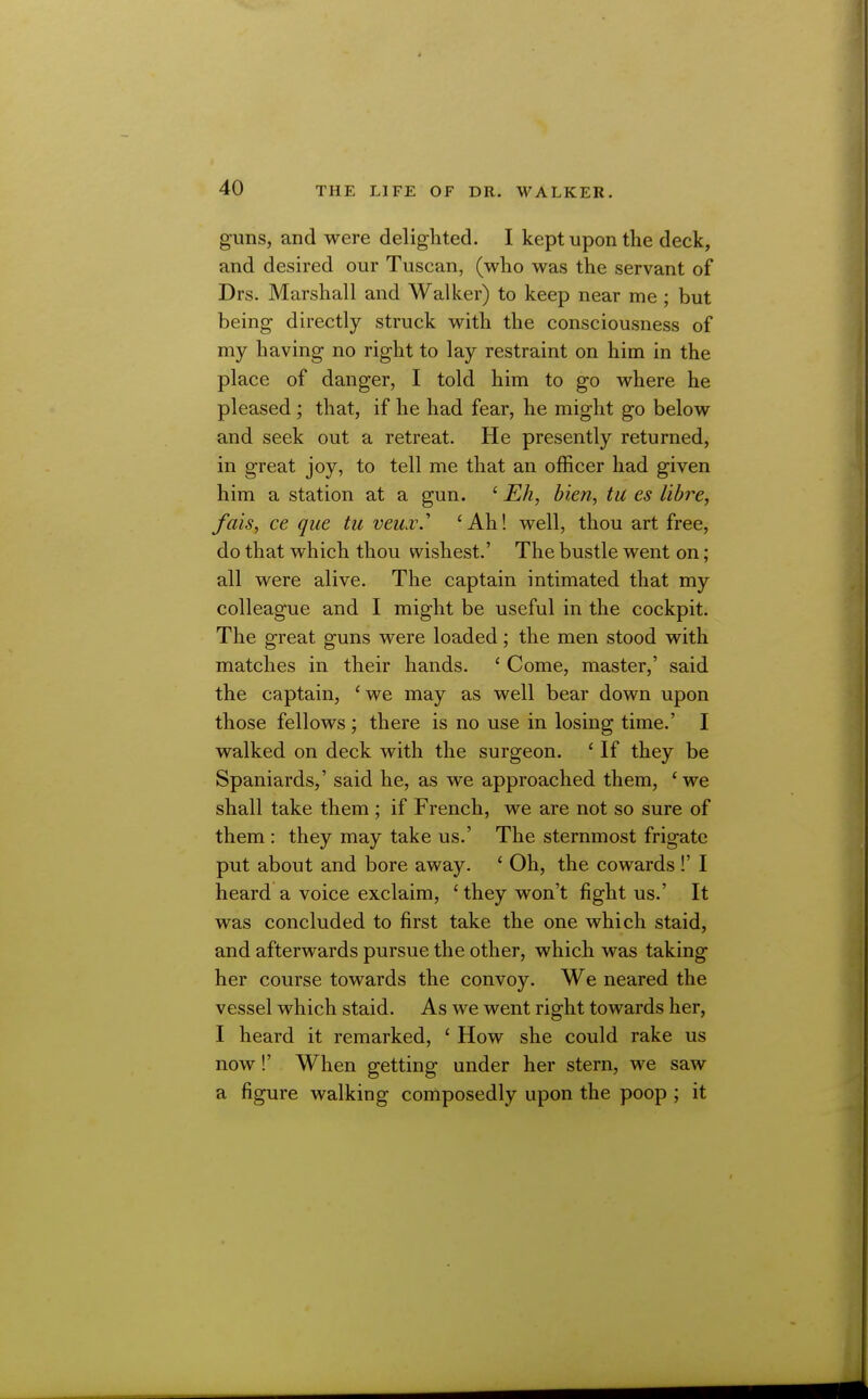 guns, and were delighted. I kept upon the deck, and desired our Tuscan, (who was the servant of Drs. Marshall and Walker) to keep near me ; but being directly struck with the consciousness of my having no right to lay restraint on him in the place of danger, I told him to go where he pleased ; that, if he had fear, he might go below and seek out a retreat. He presently returned, in great joy, to tell me that an officer had given him a station at a gun. '■Eh, bien, tu es libre, fais, ce que tu veiixS 'Ah! well, thou art free, do that which thou wishest.' The bustle went on; all were alive. The captain intimated that my colleague and I might be useful in the cockpit. The great guns were loaded; the men stood with matches in their hands. ' Come, master,' said the captain, 'we may as well bear down upon those fellows; there is no use in losing time.' I walked on deck with the surgeon. ' If they be Spaniards,' said he, as we approached them, 'we shall take them ; if French, we are not so sure of them : they may take us.' The sternmost frigate put about and bore away. ' Oh, the cowards !' I heard a voice exclaim, ' they won't fight us.' It was concluded to first take the one which staid, and afterwards pursue the other, which was taking her course towards the convoy. We neared the vessel which staid. As we went right towards her, I heard it remarked, ' How she could rake us now!' When getting under her stern, we saw a figure walking composedly upon the poop ; it