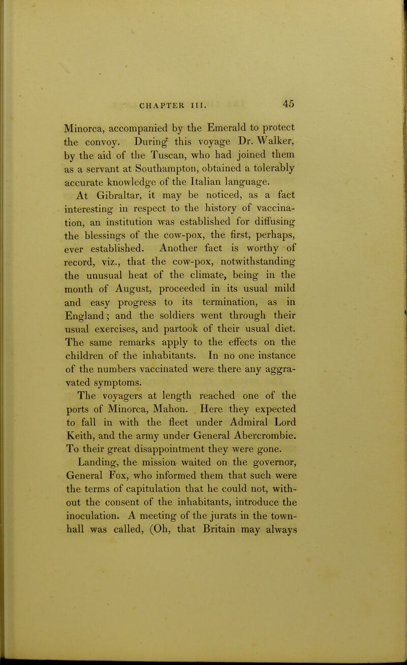 Minorca, accompanied by the Emerald to protect the convoy. During this voyage Dr. Walker, by the aid of the Tuscan, who had joined them as a servant at Southampton, obtained a tolerably accurate knowledge of the Italian language. At Gibraltar, it may be noticed, as a fact interesting in respect to the history of vaccina- tion, an institution was established for diffusing the blessings of the cow-pox, the first, perhaps, ever established. Another fact is worthy of record, viz., that the cow-pox, notwithstanding the unusual heat of the climate, being in the month of August, proceeded in its usual mild and easy progress to its termination, as in England; and the soldiers went through their usual exercises, and partook of their usual diet. The same remarks apply to the effects on the children of the inhabitants. In no one instance of the numbers vaccinated were there any aggra- vated symptoms. The voyagers at length reached one of the ports of Minorca, Mahon. Here they expected to fall in with the fleet under Admiral Lord Keith, and the army under General Abercrombie. To their great disappointment they were gone. Landing, the mission waited on the governor, General Fox, who informed them that such were the terms of capitulation that he could not, with- out the consent of the inhabitants, introduce the inoculation. A meeting of the jurats in the town- hall was called, (Oh, that Britain may always