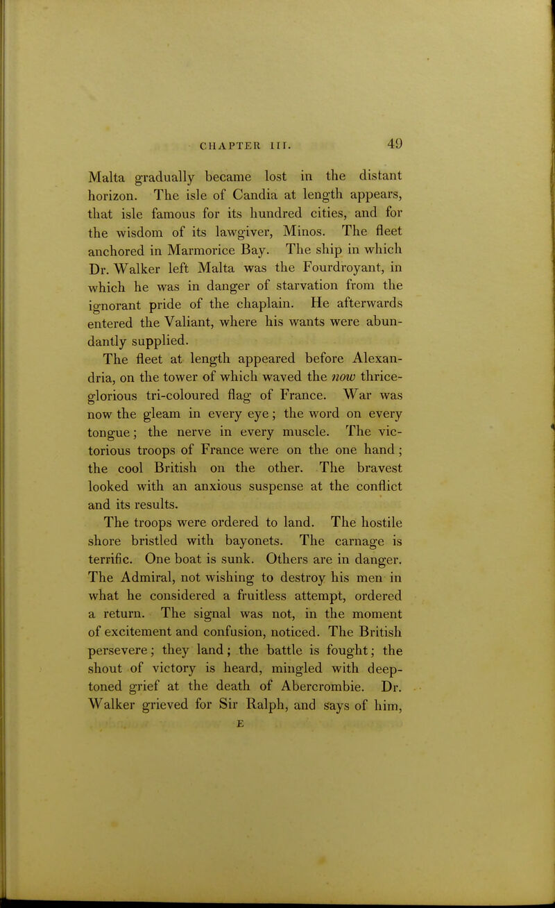 Malta gradually became lost in the distant horizon. The isle of Candia at length appears, that isle famous for its hundred cities, and for the wisdom of its lawgiver, Minos. The fleet anchored in Marmorice Bay. The ship in which Dr. Walker left Malta was the Fourdroyant, in which he was in danger of starvation from the ignorant pride of the chaplain. He afterwards entered the Valiant, where his wants were abun- dantly supplied. The fleet at length appeared before Alexan- dria, on the tower of which waved the now thrice- glorious tri-coloured flag of France. War was now the gleam in every eye; the word on every tongue; the nerve in every muscle. The vic- torious troops of France were on the one hand; the cool British on the other. The bravest looked with an anxious suspense at the conflict and its results. The troops were ordered to land. The hostile shore bristled with bayonets. The carnage is terrific. One boat is sunk. Others are in danger. The Admiral, not wishing to destroy his men in what he considered a fruitless attempt, ordered a return. The signal was not, in the moment of excitement and confusion, noticed. The British persevere; they land; the battle is fought; the shout of victory is heard, mingled with deep- toned grief at the death of Abercrombie. Dr. Walker grieved for Sir Ralph, and says of him, E