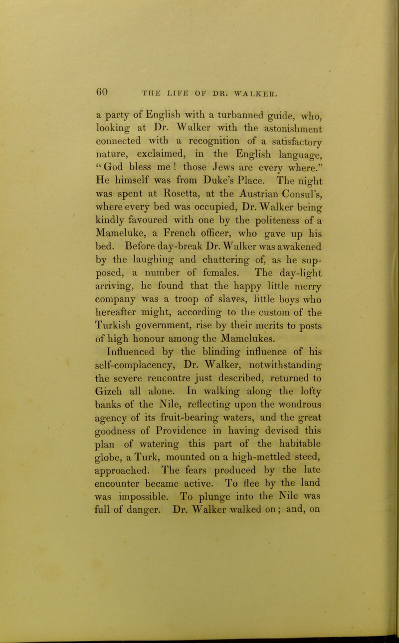 a party of English with a turbanned guide, who, looking at Dr. Walker with the astonishment connected with a recognition of a satisfactory- nature, exclaimed, in the English language,  God bless me ! those Jews are every where. He himself was from Duke's Place. The night was spent at Rosetta, at the Austrian Consuls, where every bed was occupied, Dr. Walker being kindly favoured with one by the politeness of a Mameluke, a French officer, who gave up his bed. Before day-break Dr. Walker was awakened by the laughing and chattering of, as he sup- posed, a number of females. The day-light arriving, he found that the happy little merry company was a troop of slaves, little boys who hereafter might, according to the custom of the Turkish government, rise by their merits to posts of high honour among the Mamelukes. Influenced by the blinding influence of his self-complacency, Dr. Walker, notwithstanding the severe rencontre just described, returned to Gizeh all alone. In walking along the lofty banks of the Nile, reflecting upon the wondrous agency of its fruit-bearing waters, and the great goodness of Providence in having devised this plan of watering this part of the habitable globe, a Turk, mounted on a high-mettled steed, approached. The fears produced by the late encounter became active. To flee by the land was impossible. To plunge into the Nile was full of danger. Dr. Walker walked on; and, on