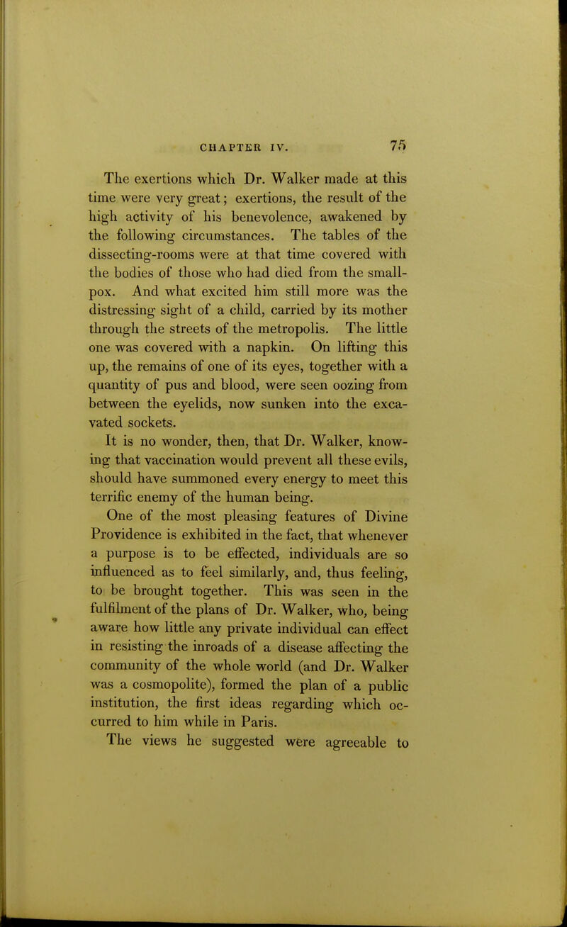 The exertions which Dr. Walker made at this time were very great; exertions, the result of the high activity of his benevolence, awakened by the following circumstances. The tables of the dissecting-rooms were at that time covered with the bodies of those who had died from the small- pox. And what excited him still more was the distressing sight of a child, carried by its mother through the streets of the metropolis. The little one was covered with a napkin. On lifting this up, the remains of one of its eyes, together with a quantity of pus and blood, were seen oozing from between the eyelids, now sunken into the exca- vated sockets. It is no wonder, then, that Dr. Walker, know- ing that vaccination would prevent all these evils, should have summoned every energy to meet this terrific enemy of the human being. One of the most pleasing features of Divine Providence is exhibited in the fact, that whenever a purpose is to be effected, individuals are so influenced as to feel similarly, and, thus feeling, to be brought together. This was seen in the fulfilment of the plans of Dr. Walker, who, being aware how little any private individual can effect in resisting the inroads of a disease affecting the community of the whole world (and Dr. Walker was a cosmopolite), formed the plan of a public institution, the first ideas regarding which oc- curred to him while in Paris. The views he suggested were agreeable to