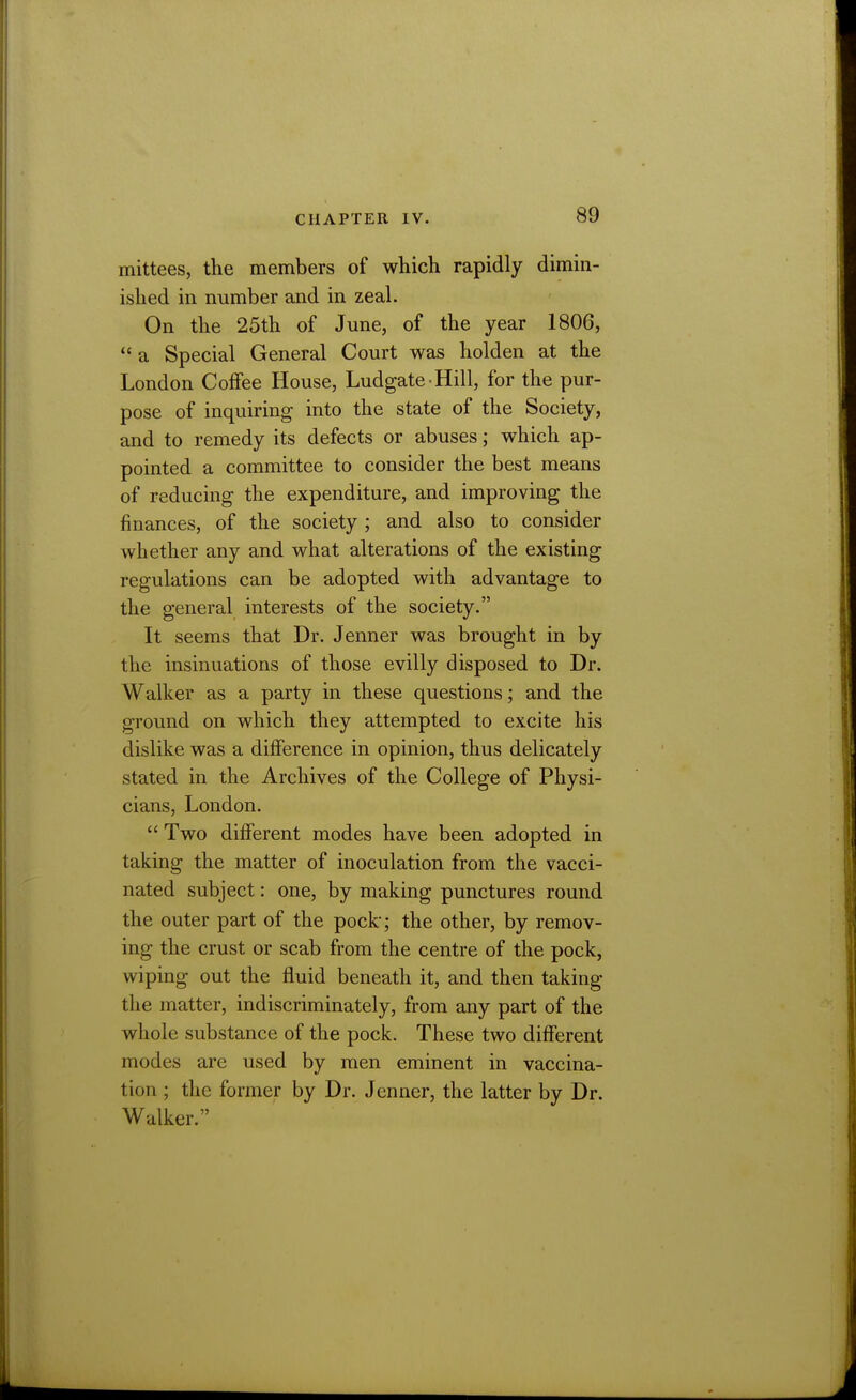 mittees, the members of which rapidly dimin- ished in number and in zeal. On the 25th of June, of the year 1806,  a Special General Court was holden at the London Coffee House, Ludgate Hill, for the pur- pose of inquiring into the state of the Society, and to remedy its defects or abuses; which ap- pointed a committee to consider the best means of reducing the expenditure, and improving the finances, of the society ; and also to consider whether any and what alterations of the existing regulations can be adopted with advantage to the general interests of the society. It seems that Dr. Jenner was brought in by the insinuations of those evilly disposed to Dr. Walker as a party in these questions; and the ground on which they attempted to excite his dislike was a difference in opinion, thus delicately stated in the Archives of the College of Physi- cians, London.  Two different modes have been adopted in taking the matter of inoculation from the vacci- nated subject: one, by making punctures round the outer part of the pock; the other, by remov- ing the crust or scab from the centre of the pock, wiping out the fluid beneath it, and then taking the matter, indiscriminately, from any part of the whole substance of the pock. These two different modes are used by men eminent in vaccina- tion ; the former by Dr. Jenner, the latter by Dr. Walker.