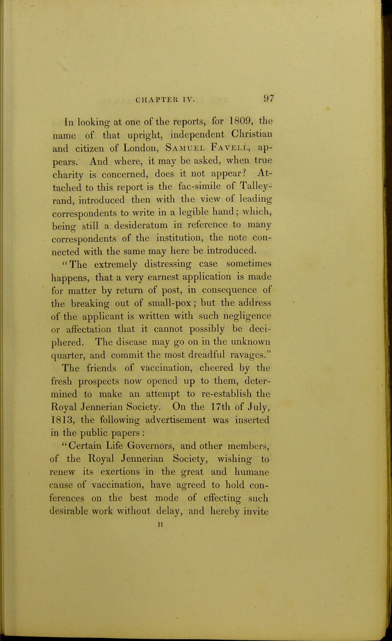 In looking at one of the reports, for 1809, the name of that upright, independent Christian and citizen of London, Samuel Favell, ap- pears. And where, it may be asked, when true charity is concerned, does it not appear? At- tached to this report is the fac-simile of Talley- rand, introduced then with the view of leading correspondents to write in a legible hand; which, being still a desideratum in reference to many correspondents of the institution, the note con- nected with the same may here be introduced. The extremely distressing case sometimes happens, that a very earnest application is made for matter by return of post, in consequence of the breaking out of small-pox; but the address of the applicant is written with such negligence or alfectation that it cannot possibly be deci- phered. The disease may go on in the unknown quarter, and commit the most dreadful ravages. The friends of vaccination, cheered by the fresh prospects now opened up to them, deter- mined to make an attempt to re-establish the Royal Jennerian Society. On the 17th of July, 1813, the following advertisement was inserted in the public papers : Certain Life Governors, and other members, of the Royal Jennerian Society, wishing to renew its exertions in the great and humane cause of vaccination, have agreed to hold con- ferences on the best mode of effecting such desirable work without delay, and hereby invite H