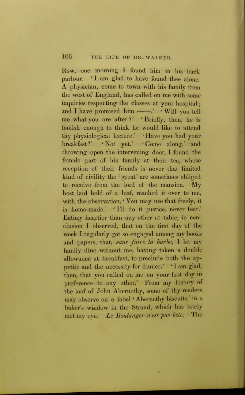 Row, one morning I found him in his back parlour. ' I am glad to have found thee alone. A physician, come to town with his family from the west of England, has called on me with some inquiries respecting the classes at your hospital; and I have promised him .' *Will you tell me what you are after ?' ' Briefly, then, he is foolish enough to think he would like to attend thy physiological lecture.' ' Have you had your breakfast?' 'Not yet.' 'Come along,' and throwing open the intervening door, I found the female part of his family at their tea, whose reception of their friends is never that limited kind of civility the ' great' are sometimes obliged to receive from the lord of the mansion. My host laid hold of a loaf, reached it over to me, with the observation,' You may use that freely, it is home-made.' ' I'll do it justice, never fear.' Eating heartier than any other at table, in con- clusion I observed, that on the first day of the week I regularly got so engaged among my books and papers, that, sans faire la barbe, I let my family dine without me, having taken a double allowance at breakfast, to preclude both the ap- petite and the necessity for dinner.' * I am glad, then, that you called on me on your first day in preference to any other.' From my history of the loaf of John Abernethy, some of thy readers may observe on a label ' Abernethy biscuits,' in a bakers window in the Strand, which has lately met my eye. Le Boulange)' nest pas bete. The