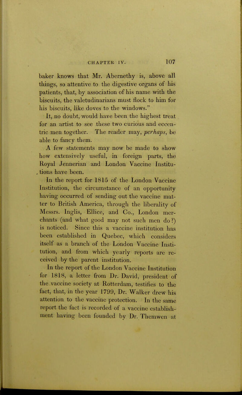 baker knows that Mr. Abernethy is, above all things, so attentive to the digestive organs of his patients, that, by association of his name with the biscuits, the valetudinarians must flock to him for his biscuits, like doves to the windows. It, no doubt, would have been the highest treat for an artist to see these two curious and eccen- tric men together. The reader may, perhaps, be able to fancy them. A few statements may now be made to show how extensively useful, in foreign parts, the Royal Jennerian and London Vaccine Institu- , tions have been. In the report for 1815 of the London Vaccine Institution, the circumstance of an opportunity having occurred of sending out the vaccine mat- ter to British America, through the liberality of Messrs. Inglis, Ellice, and Co., London mer- chants (and what good may not such men do?) is noticed. Since this a vaccine institution has been established in Quebec, which considers itself as a branch of the London Vaccine Insti- tution, and from which yearly reports are re- ceived by the parent institution. In the report of the London Vaccine Institution for 1818, a letter from Dr. David, president of the vaccine society at Rotterdam, testifies to the fact, that, in the year 1799, Dr. Walker drew his attention to the vaccine protection. In the same report the fact is recorded of a vaccine establish- ment having been founded by Dr. Them wen at