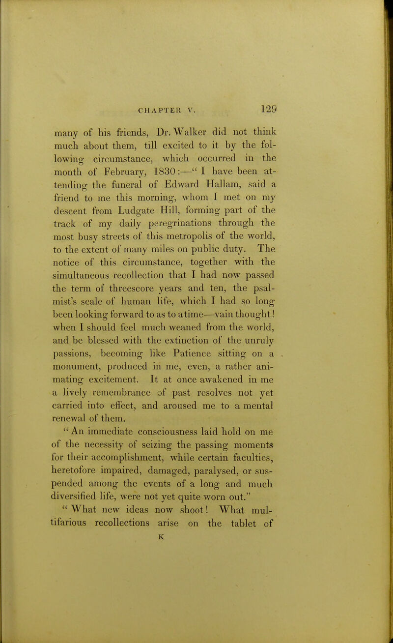 many of his friends, Dr. Walker did not think much about them, till excited to it by the fol- lowing circumstance, which occurred in the month of February, 1830:—I have been at- tending the funeral of Edward Hallam, said a friend to me this morning, whom I met on my descent from Ludgate Hill, forming part of the track of my daily peregrinations through the most busy streets of this metropolis of the world, to the extent of many miles on public duty. The notice of this circumstance, together with the simultaneous recollection that I had now passed the term of threescore years and ten, the psal- mist's scale of human life, which I had so long been looking forward to as to atime—vain thought! when I should feel much weaned from the world, and be blessed with the extinction of the unruly passions, becoming like Patience sitting on a monument, produced in me, even, a rather ani- mating excitement. It at once awakened in me a lively remembrance of past resolves not yet carried into effect, and aroused me to a mental renewal of them.  An immediate consciousness laid hold on me of the necessity of seizing the passing moments for their accomplishment, while certain faculties, heretofore impaired, damaged, paralysed, or sus- pended among the events of a long and much diversified life, were not yet quite worn out,  What new ideas now shoot! What mul- tifarious recollections arise on the tablet of K