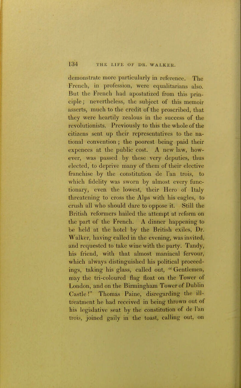 demonstrate more particularly in reference. The French, in profession, were equalitarians also. But the French had apostatized from this prin- ciple ; nevertheless, the subject of this memoir asserts, much to the credit of the proscribed, that they were heartily zealous in the success of the revolutionists. Previously to this the whole of the citizens sent up their representatives to the na- tional convention; the poorest being paid their expences at the public cost. A new law, how- ever, was passed by these very deputies, thus elected, to deprive many of them of their elective franchise by the constitution de Fan trois, to which fidelity was sworn by almost every func- tionary, even the lowest, their Hero of Italy threatening to cross the Alps with his eagles, to crush all who should dare to oppose it. Still the British reformers hailed the attempt at reform on the part of the French. A dinner happening to be held at the hotel by the British exiles, Dr. Walker, having called in the evening, was invited, and requested to take wine with the party. Tandy, his friend, with that almost maniacal fervour, which always distinguished his political proceed- ings, taking his glass, called out,  Gentlemen, may the tri-coloured flag float on the Tower of London, and on the Birmingham Tower of Dublin Castle! Thomas Paine, disregarding the ill- treatment he had received in being thrown out of his legislative seat by the constitution of de I'an trois, joined gaily in the toast, calling out, on