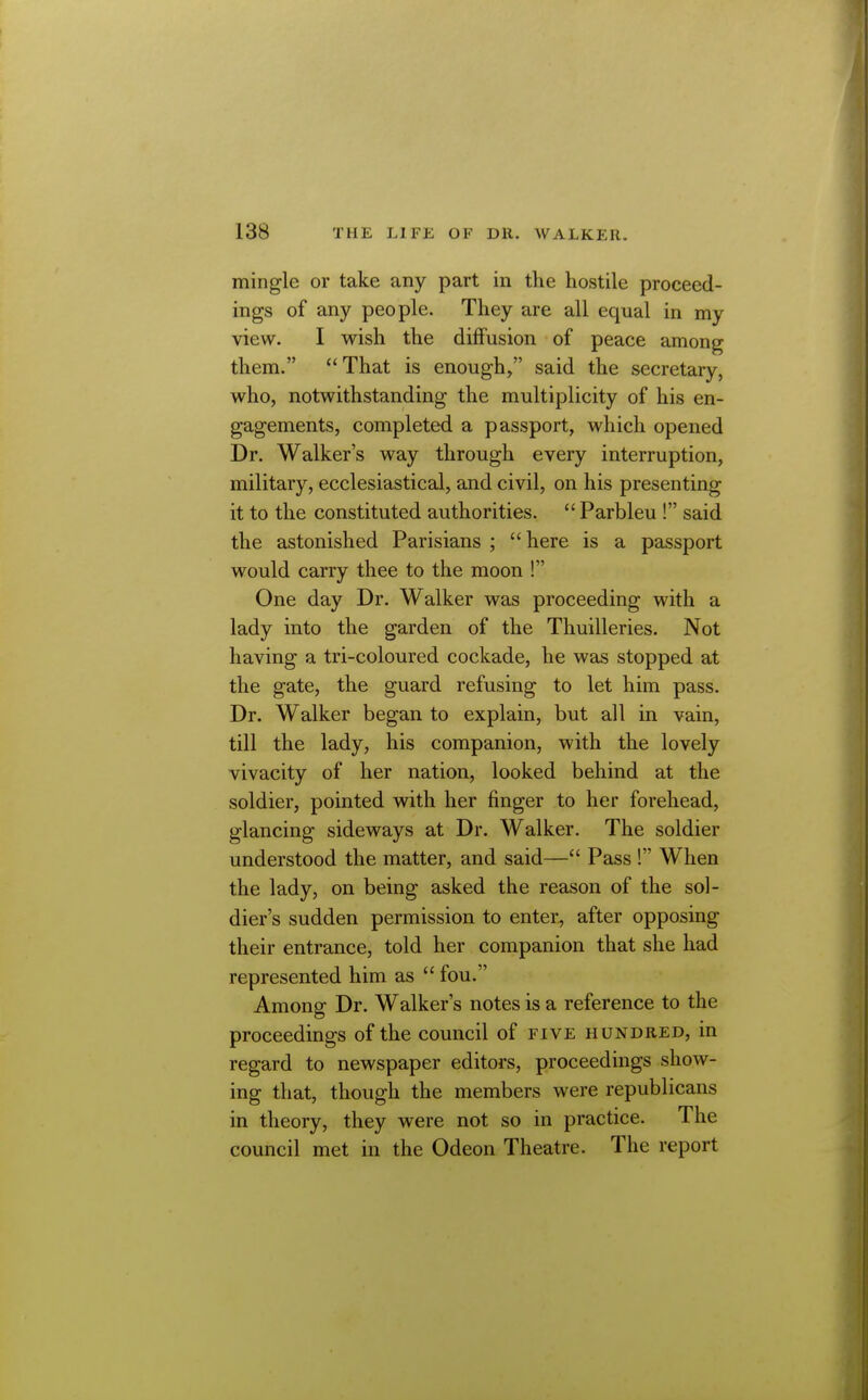 mingle or take any part in the hostile proceed- ings of any people. They are all equal in my view. I wish the diffusion of peace among them. That is enough, said the secretary, who, notwithstanding the multiplicity of his en- gagements, completed a passport, which opened Dr. Walker's way through every interruption, military, ecclesiastical, and civil, on his presenting it to the constituted authorities.  Parbleu ! said the astonished Parisians ; here is a passport would carry thee to the moon ! One day Dr. Walker was proceeding with a lady into the garden of the Thuilleries, Not having a tri-coloured cockade, he was stopped at the gate, the guard refusing to let him pass. Dr. Walker began to explain, but all in vain, till the lady, his companion, with the lovely vivacity of her nation, looked behind at the soldier, pointed with her finger to her forehead, glancing sideways at Dr. Walker. The soldier understood the matter, and said— Pass ! When the lady, on being asked the reason of the sol- dier's sudden permission to enter, after opposing their entrance, told her companion that she had represented him as  fou. Among Dr. Walker's notes is a reference to the proceedings of the council of five hundred, in regard to newspaper editors, proceedings show- ing that, though the members were republicans in theory, they were not so in practice. The council met in the Odeon Theatre. The report