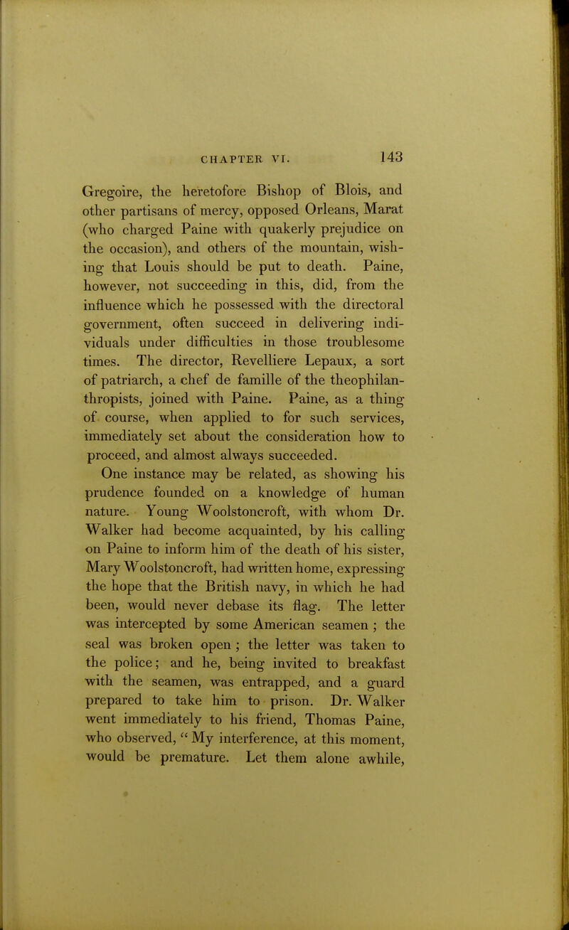 Gregoire, the heretofore Bishop of Blois, and other partisans of mercy, opposed Orleans, Marat (who charged Paine with quakerly prejudice on the occasion), and others of the mountain, wish- ing that Louis should be put to death. Paine, however, not succeeding in this, did, from the influence which he possessed with the directoral government, often succeed in delivering indi- viduals under difficulties in those troublesome times. The director, Revelliere Lepaux, a sort of patriarch, a chef de famille of the theophilan- thropists, joined with Paine. Paine, as a thing of. course, when applied to for such services, immediately set about the consideration how to proceed, and almost always succeeded. One instance may be related, as showing his prudence founded on a knowledge of human nature. Young Woolstoncroft, with whom Dr. Walker had become acquainted, by his calling on Paine to inform him of the death of his sister, Mary Woolstoncroft, had written home, expressing the hope that the British navy, in which he had been, would never debase its flag. The letter was intercepted by some American seamen ; the seal was broken open ; the letter was taken to the police; and he, being invited to breakfast with the seamen, was entrapped, and a guard prepared to take him to prison. Dr. Walker went immediately to his friend, Thomas Paine, who observed,  My interference, at this moment, would be premature. Let them alone awhile,