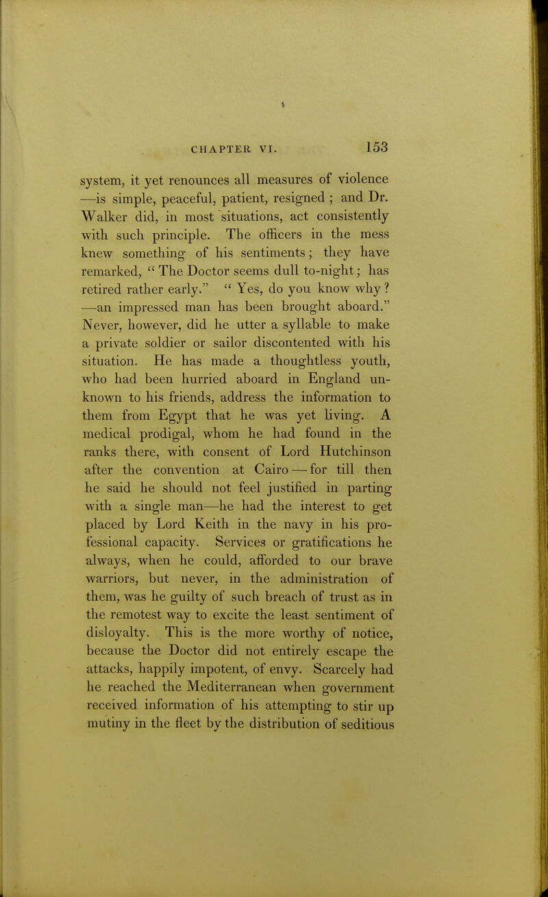 system, it yet renounces all measures of violence —is simple, peaceful, patient, resigned ; and Dr. Walker did, in most situations, act consistently with sucli principle. The officers in the mess knew something of his sentiments; they have remarked,  The Doctor seems dull to-night; has retired rather early.  Yes, do you know why ? —an impressed man has been brought aboard. Never, however, did he utter a syllable to make a private soldier or sailor discontented with his situation. He has made a thoughtless youth, who had been hurried aboard in England un- known to his friends, address the information to them from Egypt that he was yet living. A medical prodigal, whom he had found in the ranks there, with consent of Lord Hutchinson after the convention at Cairo — for till then he said he should not feel justified in parting with a single man—he had the interest to get placed by Lord Keith in the navy in his pro- fessional capacity. Services or gratifications he always, when he could, afforded to our brave warriors, but never, in the administration of them, was he guilty of such breach of trust as in the remotest way to excite the least sentiment of disloyalty. This is the more worthy of notice, because the Doctor did not entirely escape the attacks, happily impotent, of envy. Scarcely had he, reached the Mediterranean when government received information of his attempting to stir up mutiny in the fleet by the distribution of seditious