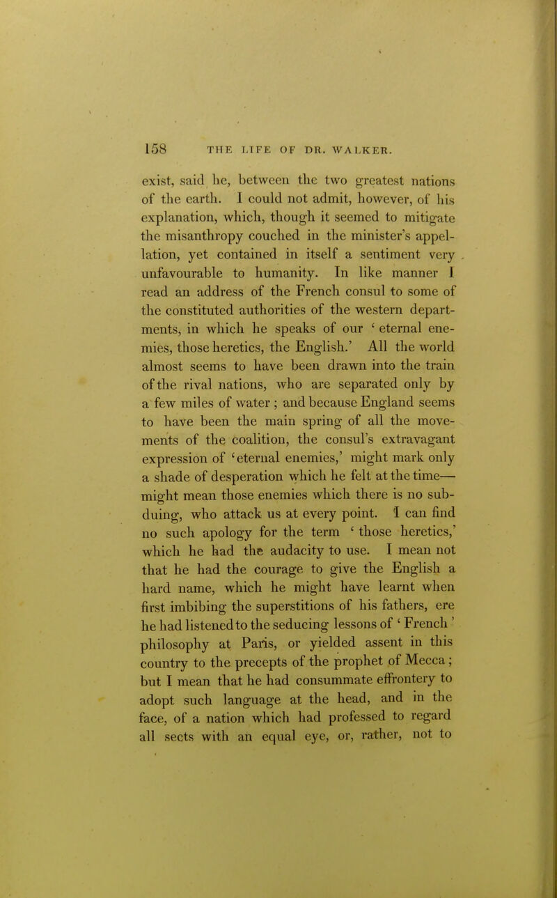 exist, said lie, between the two greatest nations of the earth. I could not admit, however, of his explanation, which, though it seemed to mitigate the misanthropy couched in the minister's appel- lation, yet contained in itself a sentiment very unfavourable to humanity. In like manner I read an address of the French consul to some of the constituted authorities of the western depart- ments, in which he speaks of our ' eternal ene- mies, those heretics, the English.' All the world almost seems to have been drawn into the train of the rival nations, who are separated only by a few miles of water ; and because England seems to have been the main spring of all the move- ments of the coalition, the consul's extravagant expression of 'eternal enemies,' might mark only a shade of desperation which he felt at the time— might mean those enemies which there is no sub- duing, who attack us at every point. I can find no such apology for the term ' those heretics,' which he had the audacity to use. I mean not that he had the courage to give the English a hard name, which he might have learnt when first imbibing the superstitions of his fathers, ere he had listened to the seducing lessons of ' French ' philosophy at Paris, or yielded assent in this country to the precepts of the prophet of Mecca; but I mean that he had consummate effrontery to adopt such language at the head, and in the face, of a nation which had professed to regard all sects with an equal eye, or, rather, not to