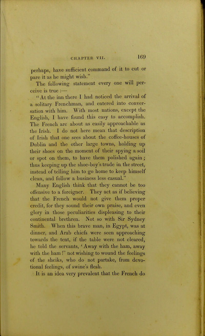 perhaps, have sufficient command of it to cut or pare it as he might wish. The following statement every one will per- ceive is true :—  At the inn there I had noticed the arrival of a solitary Frenchman, and entered into conver- sation with him. With most nations, except the English, I have found this easy to accomplish. The French are about as easily approachable as the Irish. I do not here mean that description of Irish that one sees about the coffee-houses of Dublin and the other large towns, holding up their shoes on the moment of their spying a soil or spot on them, to have them polished again; thus keeping up the shoe-boy's trade in the street, instead of telling him to go home to keep himself clean, and follow a business less casual. Many English think that they cannot be too offensive to a foreigner. They act as if believing that the French would not give them proper credit, for they sound their own praise, and even glory in those peculiarities displeasing to their continental brethren. Not so with Sir Sydney Smith. When this brave man, in Egypt, was at dinner, and Arab chiefs were seen approaching towards the tent, if the table were not cleared, he told the servants, ' Away with the ham, away with the ham ! not wishing to wound the feelings of the sheiks, who do not partake, from devo- tional feelings, of swine's flesh. It is an idea very prevalent that the French do