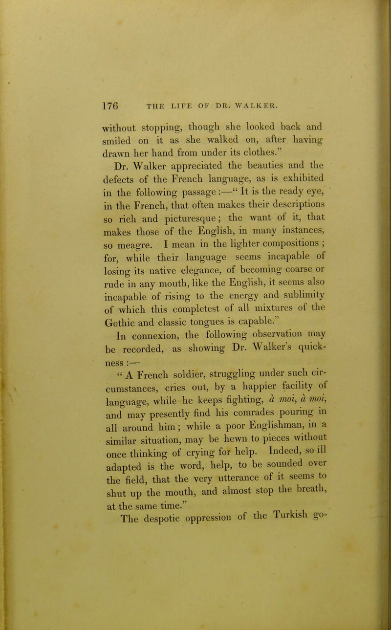 without stopping, though she looked back and smiled on it as she walked on, after having drawn her hand from under its clothes. Dr. Walker appreciated the beauties and the defects of the French language, as is exhibited in the following passage :— It is the ready eye, in the French, that often makes their descriptions so rich and picturesque; the want of it, that makes those of the English, in many instances, so meagre. I mean in the lighter compositions ; for, while their language seems incapable of losing its native elegance, of becoming coarse or rude in any mouth, like the English, it seems also incapable of rising to the energy and sublimity of which this completest of all mixtures of the Gothic and classic tongues is capable. In connexion, the following observation may be recorded, as showing Dr. Walker's quick- ness :—  A French soldier, struggling under such cir- cumstances, cries out, by a happier facility of language, while he keeps fighting, a mot, a moi, and may presently find his comrades pouring in all around him; while a poor Englishman, in a similar situation, may be hewn to pieces without once thinking of crying for help. Indeed, so ill adapted is the word, help, to be sounded over the field, that the very utterance of it seems to shut up the mouth, and almost stop the breath, at the same time. The despotic oppression of the Turkish go-