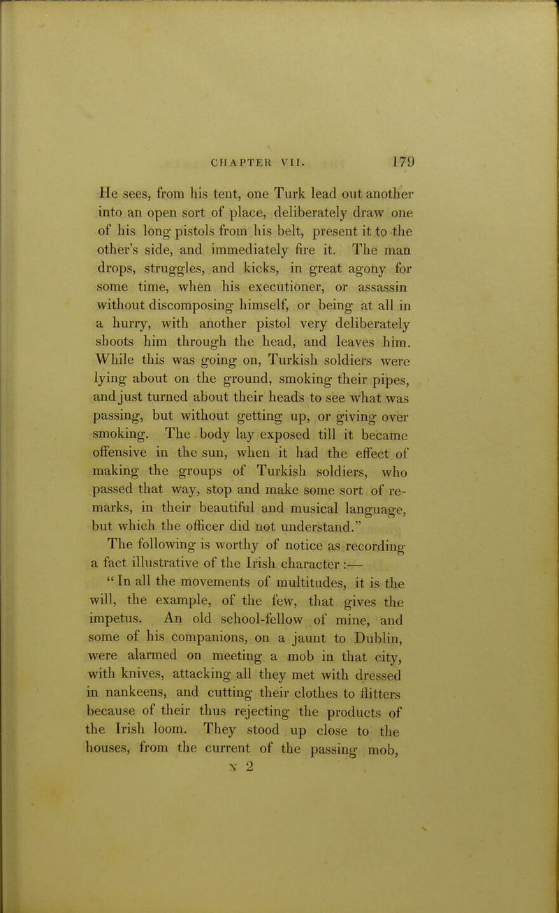 He sees, from his tent, one Turk lead out another into an open sort of place, deliberately draw one of his long- pistols from his belt, present it to the other's side, and immediately fire it. The man drops, struggles, and kicks, in great agony for some time, when his executioner, or assassin without discomposing himself, or being at all in a hurry, with another pistol very deliberately shoots him through the head, and leaves him. While this was going- on, Turkish soldiers were lying about on the ground, smoking their pipes, and just turned about their heads to see what was passing, but without getting up, or giving over smoking. The body lay exposed till it became offensive in the sun, when it had the effect of making the groups of Turkish soldiers, who passed that way, stop and make some sort of re- marks, in their beautiful and musical language, but which the officer did not understand. The following is worthy of notice as recording a fact illustrative of the Irish character :—  In all the movements of multitudes, it is the will, the example, of the few, that gives the impetus. An old school-fellow of mine, and some of his companions, on a jaunt to Dublin, were alarmed on meeting a mob in that city, with knives, attacking all they met with dressed in nankeens, and cutting their clothes to flitters because of their thus rejecting the products of the Irish loom. They stood up close to the houses, from the current of the passing mob, N 2