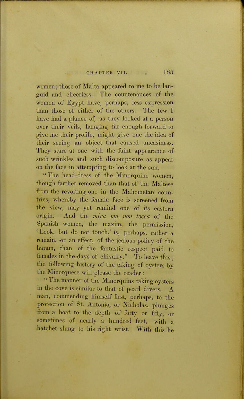 women; those of Malta appeared to me to be lan- guid and cheerless. The countenances of the women of Egypt have, perhaps, less expression than those of either of the others. The few I have had a glance of, as they looked at a person over their veils, hanging far enough forward to give me their profile, might give one the idea of their seeing an object that caused uneasiness. They stare at one with the faint appearance of such wrinkles and such discomposure as appear on the face in attempting to look at the sun.  The head-dress of the Minorquine women, though farther removed than that of the Maltese from the revolting one in the Mahometan coun- tries, whereby the female face is screened from the view, may yet remind one of its eastern origin. And the mira ma nan tocca of the Spanish women, the maxim, the permission, ' Look, but do not touch,' is, perhaps, rather a remain, -or an effect, of the jealous policy of the haram, than of the fantastic respect paid to females in the days of chivalry. To leave this; the following history of the taking of oysters by the Minorquese will please the reader : The manner of the Minorquins taking oysters in the cove is similar to that of pearl divers. A man, commending himself first, perhaps, to the protection of St. Antonio, or Nicholas, plunges from a boat to the depth of forty or fifty, or sometimes of nearly a hundred feet, with a hatchet slung to his right wrist. With this he