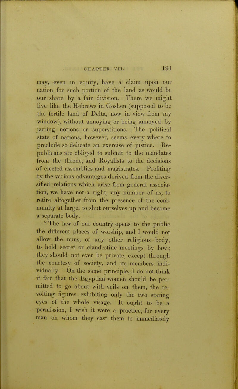 may, even in equity, have a claim upon our nation for such portion of the land as would be our share by a fair division. There we might live like the Hebrews in Goshen (supposed to be the fertile land of Delta, now in view from my window), without annoying- or being annoyed by jarring notions or superstitions. The political state of nations, however, seems every where to preclude so delicate an exercise of justice. Re- publicans are obliged to submit to the mandates from the throne, and Royalists to the decisions of elected assemblies and magistrates. Profiting by the various advantages derived from the diver- sified relations which arise from general associa- tion, we have not a right, any number of us, to retire altogether from the presence of the com- munity at large, to shut ourselves up and become a separate body.  The law of our country opens to the public the different places of worship, and I would not allow the nuns, or any other religious body, to hold secret or clandestine meetings by law; they should not ever be private, except through the courtesy of society, and its members indi- vidually. On the same principle, I do not think it fair that the Egyptian women should be per- mitted to go about with veils on them, the re- volting figures exhibiting only the two staring eyes of the whole visage. It ought to be a permission, I wish it were a practice, for every man on whom they cast them to immediately