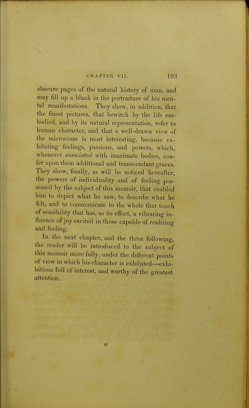 obscure pages of the natural history of man, and may fill up a blank in the portraiture of his men- tal manifestations. They show, in addition, that the finest pictures, that bewitch by the life em- bodied, and by its natural representation, refer to human character, and that a well-drawn view of the microcosm is most interesting-, because ex- hibiting- feelings, passions, and powers, which, whenever associated with inanimate bodies, con- fer upon them additional and transcendant graces. They show, finally, as will be noticed hereafter, the powers of individuality and of feeling pos- sessed by the subject of this memoir, that enabled him to depict what he saw, to describe what he felt, and to communicate to the whole that touch of sensibility that has, as its effect, a vibrating in- fluence of joy excited in those capable of realizing and feeling. In the next chapter, and the three following, the reader will be introduced to the subject of this memoir more fully, under the different points of view in which his character is exhibited—exhi- bitions full of interest, and worthy of the greatest attention. o