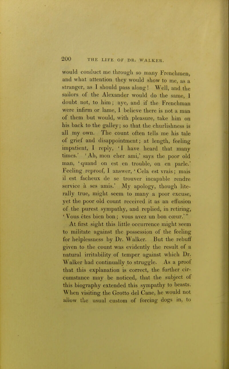 would conduct me through so many Frenchmen, and what attention they would show to me, as a stranger, as I should pass along! Well, and the sailors of the Alexander would do the same, I doubt not, to him; aye, and if the Frenchman were infirm or lame, I believe there is not a man of them but would, with pleasure, take him on his back to the galley; so that the churlishness is all my own. The count often tells me his tale of grief and disappointment; at length, feeling impatient, I reply, 'I have heard that many times.' 'Ah, mon cher ami,' says the poor old man, 'quand on est en trouble, on en parle.' Feeling reproof, I answer, ' Cela est vrais; mais il est facheux de se trouver incapable rendre service a ses amis.' My apology, though lite- rally true, might seem to many a poor excuse, yet the poor old count received it as an effusion of the purest sympathy, and replied, in retiring, * Vous etes bien bon; vous avez un bon coeur.' At first sight this little occurrence might seem to militate against the possession of the feeling for helplessness by Dr. Walker. But the rebuff given to the count was evidently the result of a natural irritability of temper against which Dr. Walker had continually to struggle. As a proof that this explanation is correct, the further cir- cumstance may be noticed, that the subject of this biography extended this sympathy to beasts. When visiting the Grotto del Cane, he would not allow the usual custom of forcing dogs in, to