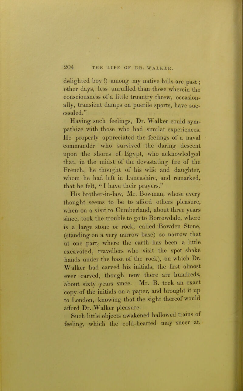 delighted boy !) among my native hills are past; other days, less unruffled than those wherein the consciousness of a little truantry threw, occasion- ally, transient damps on puerile sports, have suc- ceeded. Having such feelings, Dr. Walker could sym- pathize with those who had similar experiences. He properly appreciated the feelings of a naval commander who survived the daring descent upon the shores of Egypt, who acknowledged that, in the midst of the devastating fire of the French, he thought of his wife and daughter, whom he had left in Lancashire, and remarked, that he felt,  I have their prayers. His brother-in-law, Mr. Bowman, whose every thought seems to be to afford others pleasure, when on a visit to Cumberland, about three yeai-s since, took the trouble to go to Borrowdale, where is a large stone or rock, called Bowden Stone, (standing on a very narrow base) so narrow that at one part, where the earth has been a little excavated, travellers who visit the spot shake hands under the base of the rock), on which Dr. Walker had carved his initials, the first almost ever carved, though now there are hundreds, about sixty years since. Mr. B. took an exact copy of the initials on a paper, and brought it up to London, knowing that the sight thereof would afford Dr. Walker pleasure. Such little objects awakened hallowed trains of feeling, which the cold-hearted may sneer at.