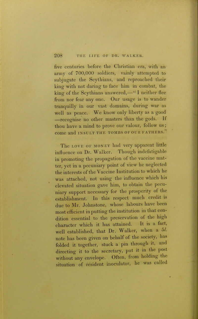 five centuries before the Christian era, with an army of 700,000 soldiers, vainly attempted to subjugate the Scythians, and reproached their king with not daring to face him in combat, the king of the Scythians answered,— I neither flee from nor fear any one. Our usage is to wander tranquilly in our vast domains, during war as w^ell as peace. We know only liberty as a good —recognise no other masters than the gods. If thou have a mind to prove our valour, follow us; come and insult the tombs of our fathers. The LOVE OF MONEY had very apparent little influence on Dr. Walker. Though indefatigable in promoting the propagation of the vaccine mat- ter, yet in a pecuniary point of view he neglected the interests of the Vaccine Institution to which he was attached, not using the influence which his elevated situation gave him, to obtain the pecu- niary support necessary for the prosperity of the establishment. In this respect much credit is due to Mr. Johnstone, whose labours have been most efficient inputting the institution in that con- dition essential to the preservation of the high character which it has attained. It is a fact, well established, that Dr. Walker, when a 5/. note has been given on behalf of the society, has folded it together, stuck a pin through it, and directing it to the secretary, put it in the post without any envelope. Often, from holding the situation of resident inoculator, he was called