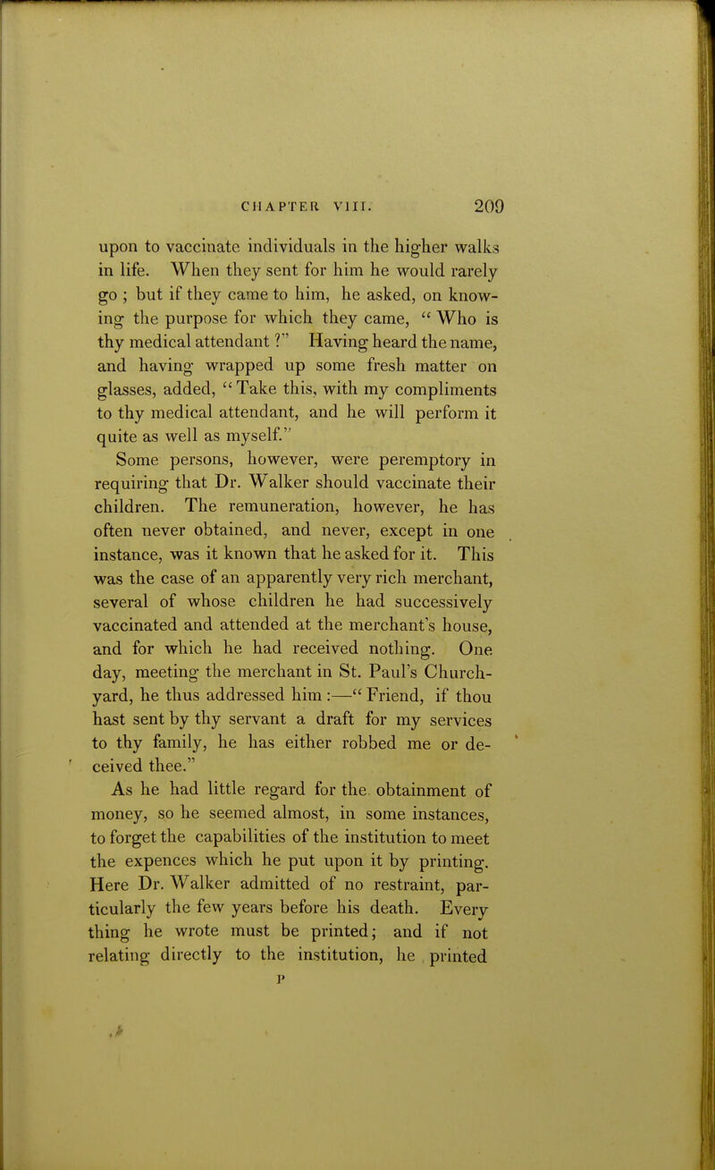 upon to vaccinate individuals in the higher walks in life. When they sent for him he would rarely go ; but if they came to him, he asked, on know- ing the purpose for which they came,  Who is thy medical attendant ? Having heard the name, and having wrapped up some fresh matter on glasses, added, Take this, with my compliments to thy medical attendant, and he will perform it quite as well as myself. Some persons, however, were peremptory in requiring that Dr. Walker should vaccinate their children. The remuneration, however, he has often never obtained, and never, except in one instance, was it known that he asked for it. This was the case of an apparently very rich merchant, several of whose children he had successively vaccinated and attended at the merchant s house, and for which he had received nothing. One day, meeting the merchant in St. Paul's Church- yard, he thus addressed him :— Friend, if thou hast sent by thy servant a draft for my services to thy family, he has either robbed me or de- ceived thee. As he had little regard for the. obtainment of money, so he seemed almost, in some instances, to forget the capabilities of the institution to meet the expences which he put upon it by printing. Here Dr. Walker admitted of no restraint, par- ticularly the few years before his death. Every thing he wrote must be printed; and if not relating directly to the institution, he printed 1'