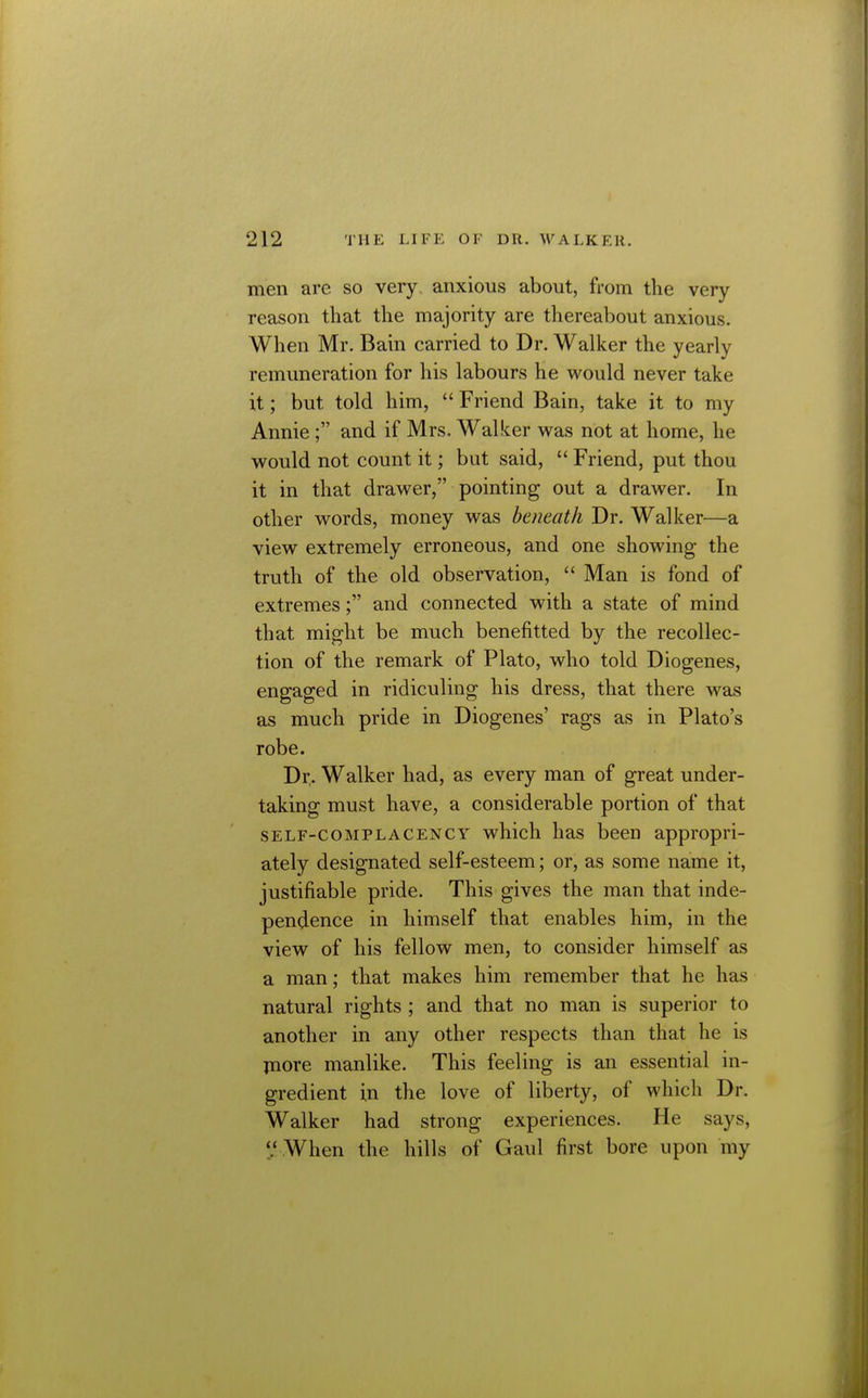 men are so very, anxious about, from the very reason that the majority are thereabout anxious. When Mr. Bain carried to Dr. Walker the yearly remuneration for his labours he would never take it; but told him,  Friend Bain, take it to my Annie ; and if Mrs. Walker was not at home, he would not count it; but said,  Friend, put thou it in that drawer, pointing out a drawer. In other words, money was beneath Dr. Walker—a view extremely erroneous, and one showing the truth of the old observation,  Man is fond of extremes; and connected with a state of mind that might be much benefitted by the recollec- tion of the remark of Plato, who told Diogenes, engaged in ridiculing his dress, that there was as much pride in Diogenes' rags as in Plato's robe. Dr. Walker had, as every man of great under- taking must have, a considerable portion of that SELF-COMPLACENCY which has been appropri- ately designated self-esteem; or, as some name it, justifiable pride. This gives the man that inde- pendence in himself that enables him, in the view of his fellow men, to consider himself as a man; that makes him remember that he has natural rights ; and that no man is superior to another in any other respects than that he is jnore manlike. This feeling is an essential in- gredient in the love of liberty, of which Dr. Walker had strong experiences. He says, V When the hills of Gaul first bore upon my