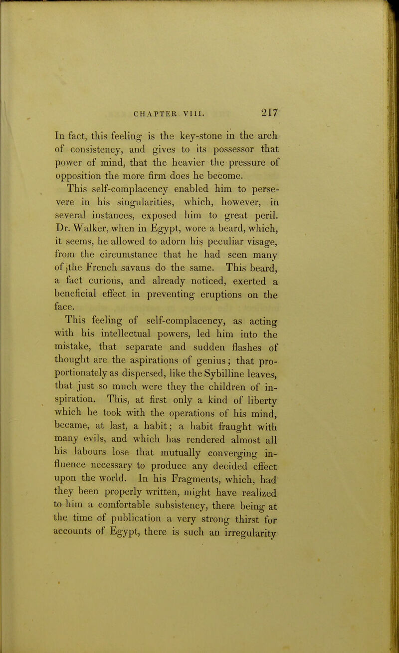 In fact, this feeling is the key-stone in the arch of consistency, and gives to its possessor that power of mind, that the heavier the pressure of opposition the more firm does he become. This self-complacency enabled him to perse- vere in his singularities, which, however, in several instances, exposed him to great peril. Dr. Walker, when in Egypt, wore a beard, which, it seems, he allowed to adorn his peculiar visage, from the circumstance that he had seen many of jthe French savans do the same. This beard, a fact curious, and already noticed, exerted a beneficial effect in preventing eruptions on the face. This feeling of self-complacency, as acting with his intellectual powers, led him into the mistake, that separate and sudden flashes of thought are the aspirations of genius; that pro- portionately as dispersed, like the Sybilline leaves, that just so much were they the children of in- spiration. This, at first only a kind of liberty which he took with the operations of his mind, became, at last, a habit; a habit fraught with many evils, and which has rendered almost all his labours lose that mutually converging in- fluence necessary to produce any decided effect upon the world. In his Fragments, which, had they been properly written, might have realized to him a comfortable subsistency, there being at the time of publication a very strong thirst for accounts of Egypt, there is such an irregularity