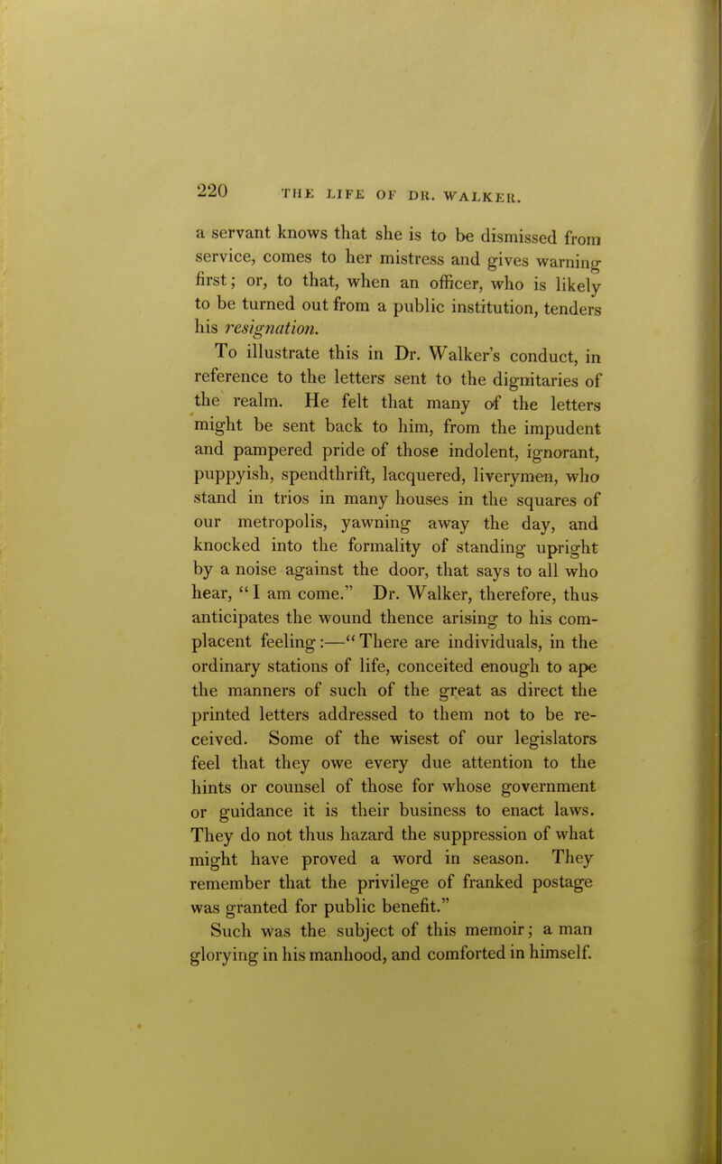 a servant knows that she is to be dismissed from service, comes to her mistress and gives warning first; or, to that, when an officer, who is likely to be turned out from a public institution, tenders his resignation. To illustrate this in Dr. Walker's conduct, in reference to the letters sent to the dignitaries of the^ realm. He felt that many of the letters might be sent back to him, from the impudent and pampered pride of those indolent, ignorant, puppyish, spendthrift, lacquered, liverymen, who stand in trios in many houses in the squares of our metropolis, yawning away the day, and knocked into the formality of standing upright by a noise against the door, that says to all who hear,  I am come. Dr. Walker, therefore, thus anticipates the wound thence arising to his com- placent feeling :— There are individuals, in the ordinary stations of life, conceited enough to ape the manners of such of the great as direct the printed letters addressed to them not to be re- ceived. Some of the wisest of our legislators feel that they owe every due attention to the hints or counsel of those for whose government or guidance it is their business to enact laws. They do not thus hazard the suppression of what might have proved a word in season. They remember that the privilege of franked postage was granted for public benefit. Such was the subject of this memoir; a man glorying in his manhood, and comforted in himself.