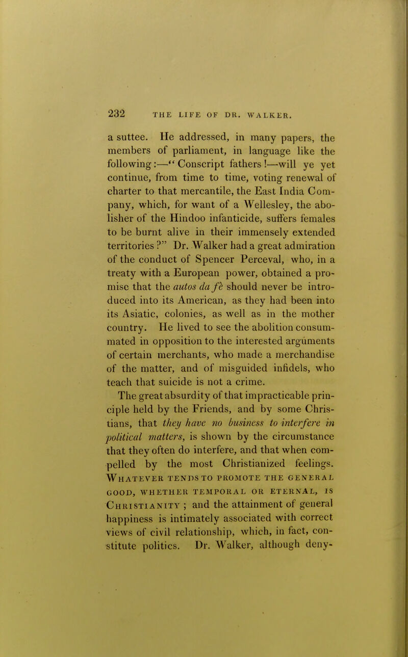 a suttee. He addressed, in many papers, the members of parliament, in language like the following:—Conscript fathers!—will ye yet continue, from time to time, voting renewal of charter to that mercantile, the East India Com- pany, which, for want of a Wellesley, the abo- lisher of the Hindoo infanticide, suffers females to be burnt alive in their immensely extended territories ? Dr. Walker had a great admiration of the conduct of Spencer Perceval, who, in a treaty with a European power, obtained a pro- mise that the autos da fh should never be intro- duced into its American, as they had been into its Asiatic, colonies, as well as in the mother country. He lived to see the abolition consum- mated in opposition to the interested arguments of certain merchants, who made a merchandise of the matter, and of misguided infidels, who teach that suicide is not a crime. The great absurdity of that impracticable prin- ciple held by the Friends, and by some Chris- tians, that they have no business to interfere in political matters, is shown by the circumstance that they often do interfere, and that when com- pelled by the most Christianized feelings. Whatever tends to promote the general GOOD, whether temporal OR ETERNAL, IS Christianity ; and the attainment of general happiness is intimately associated with correct views of civil relationship, which, in fact, con- stitute politics. Dr. Walker, although deny-