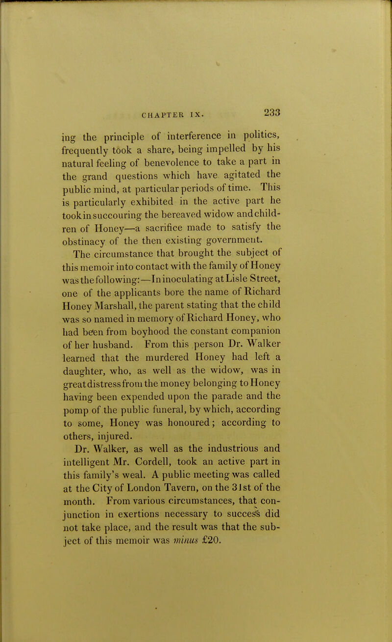 \ng the principle of interference in politics, frequently took a share, being impelled by his natural feeling of benevolence to take a part in the grand questions which have agitated the public mind, at particular periods of time. This is particularly exhibited in the active part he tookin succouring the bereaved widov^ and child- ren of Honey—a sacrifice made to satisfy the obstinacy of the then existing government. The circumstance that brought the subject of this memoir into contact with the family of Honey was the folio wing:—Tninoculating atLisle Street, one of the applicants bore the name of Richard Honey Marshall, the parent stating that the ch ild was so named in memory of Richard Honey, who had befen from boyhood the constant companion of her husband. From this person Dr. Walker learned that the murdered Honey had left a daughter, who, as well as the widow, was in great distress from the money belonging to Honey having been expended upon the parade and the pomp of the public funeral, by which, according to some. Honey was honoured; according to others, injured. Dr. Walker, as well as the industrious and intelligent Mr. Cordell, took an active part in this family's weal. A public meeting was called at the City of London Tavern, on the 3Jst of the month. From various circumstances, that con- junction in exertions necessary to succesfs did not take place, and the result was that the sub- ject of this memoir was minui- £20.