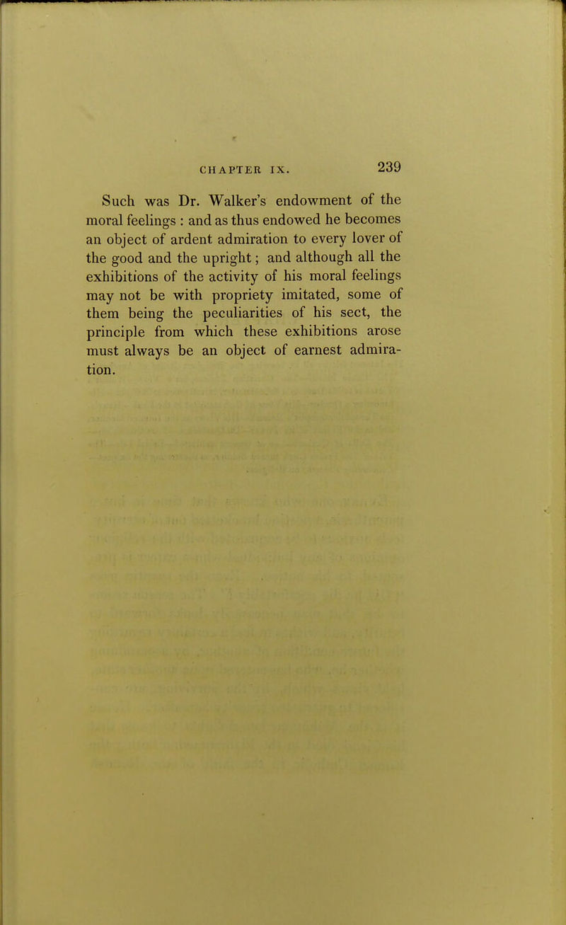 Such was Dr. Walker's endowment of the moral feelings : and as thus endowed he becomes an object of ardent admiration to every lover of the good and the upright; and although all the exhibitions of the activity of his moral feelings may not be with propriety imitated, some of them being the peculiarities of his sect, the principle from which these exhibitions arose must always be an object of earnest admira- tion.