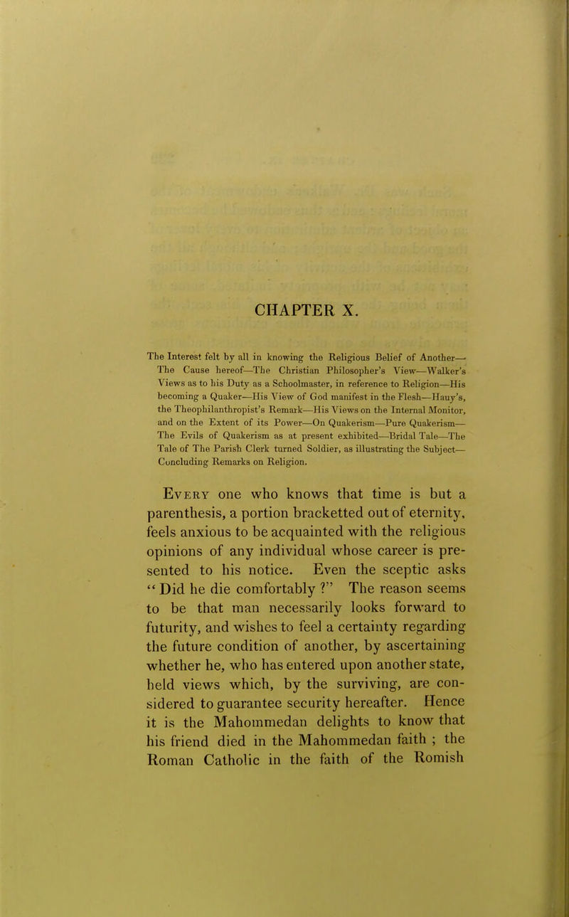 The Interest felt by all in knowing the Religious Belief of Another—• The Cause hereof—The Christian Philosopher's View—Walker's Views as to his Duty as a Schoolmaster, in reference to Religion—His becoming a Quaker—His View of God manifest in the Flesh—Hauy's, the Theophilanthropist's Remark—His Views on the Internal Monitor, and on the Extent of its Power—On Quakerism—Pure Quakerism— The Evils of Quakerism as at present exhibited—^Bridal Tale—The Tale of The Parish Clerk turned Soldier, as illustrating the Subject— Concluding Remarks on Religion. Every one who knows that time is but a parenthesis, a portion bracketted out of eternity, feels anxious to be acquainted with the religious opinions of any individual whose career is pre- sented to his notice. Even the sceptic asks  Did he die comfortably ? The reason seems to be that man necessarily looks forward to futurity, and wishes to feel a certainty regarding the future condition of another, by ascertaining whether he, who has entered upon another state, held views which, by the surviving, are con- sidered to guarantee security hereafter. Hence it is the Mahommedan delights to know that his friend died in the Mahommedan faith ; the Roman Catholic in the faith of the Romish