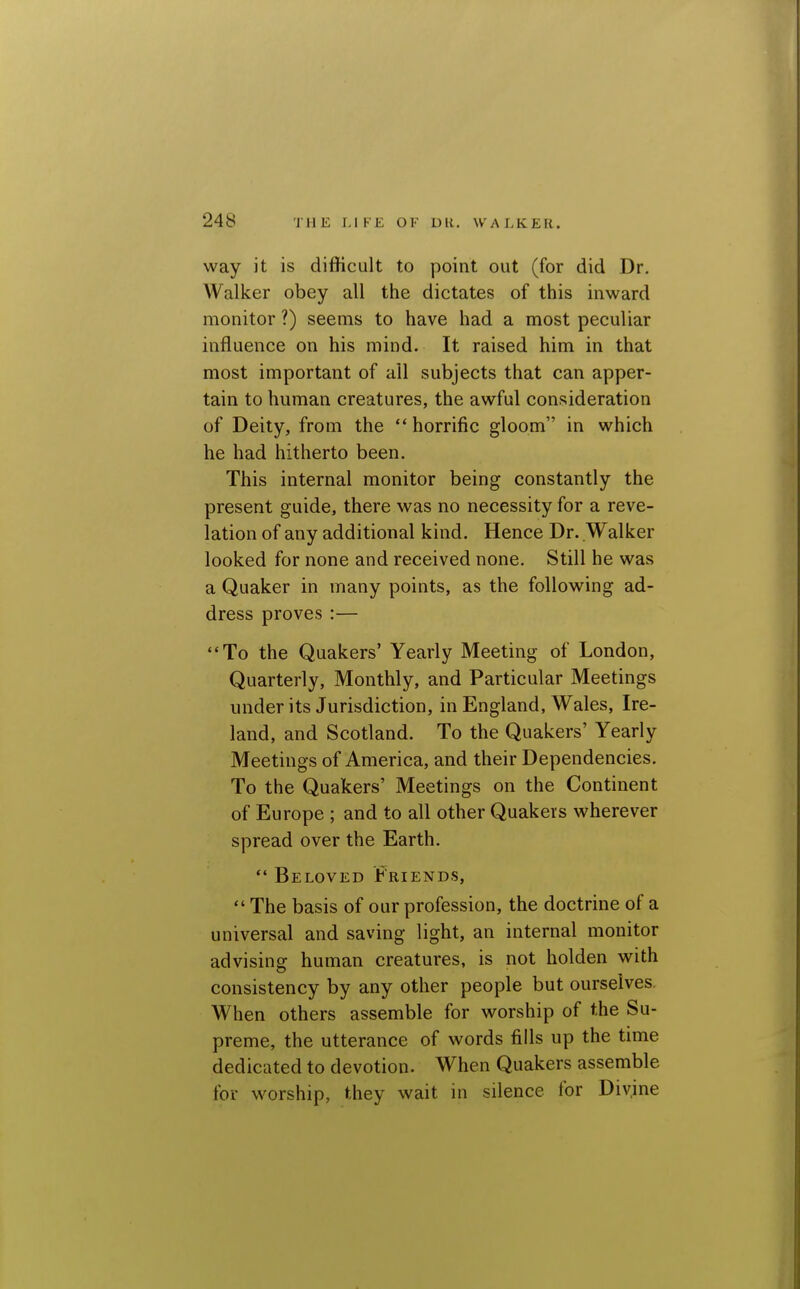 way it is difficult to point out (for did Dr. Walker obey all the dictates of this inward monitor ?) seems to have had a most peculiar influence on his mind. It raised him in that most important of all subjects that can apper- tain to human creatures, the awful consideration of Deity, from the horrific gloom in which he had hitherto been. This internal monitor being constantly the present guide, there was no necessity for a reve- lation of any additional kind. Hence Dr. Walker looked for none and received none. Still he was a Quaker in many points, as the following ad- dress proves :— To the Quakers' Yearly Meeting of London, Quarterly, Monthly, and Particular Meetings under its Jurisdiction, in England, Wales, Ire- land, and Scotland. To the Quakers' Yearly Meetings of America, and their Dependencies. To the Quakers' Meetings on the Continent of Europe ; and to all other Quakers wherever spread over the Earth.  Beloved Friends,  The basis of our profession, the doctrine of a universal and saving light, an internal monitor advising human creatures, is not holden with consistency by any other people but ourselves. When others assemble for worship of the Su- preme, the utterance of words fills up the time dedicated to devotion. When Quakers assemble for worship, they wait in silence for Divine