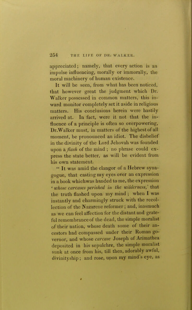 appreciated; namely, that every action is an impulse influencing, morally or immorally, the moral machinery of human existence. It will be seen, from what has been noticed, that however great the judgment which Dr. Walker possessed in common matters, this in- ward monitor completely set it aside in religious matters. His conclusions herein were hastily arrived at. In fact, were it not that the in- fluence of a principle is often so overpowering, Dr.Walker must, in matters of the highest of all moment, be pronounced an idiot. The disbelief in the divinity of the Lord Jehovah was founded upon di.flash of the mind ; no phrase could ex- press the state better, as will be evident from his own statement. ** It was amid the clangor of a Hebrew syna- gogue, that casting my eyes over an expression in a book whichwas handed to me, the expression ' whose carcases perished in the wilderness,' t\\2X the truth flashed upon my mind ; when I was instantly and charmingly struck with the recol- lection of the Nazarene reformer; and, inasmuch as we can feel afl'ection for the distant and grate- ful remembrance of the dead, the simple moralist of their nation, whose death some of their an- cestors had compassed under their Roman go- vernor, and whose carcase Joseph of Ariraathea deposited in his sepulchre, the simple moralist sunk at once from his, till then, adorably awful, divinityship; and rose, upon my mind's eye, as