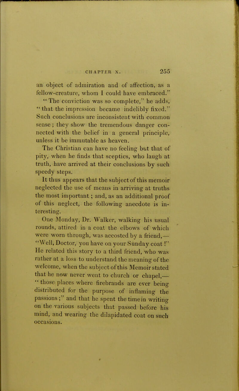 an object of admiration and of affection, as a fellow-creature, whom I could have embraced.  The conviction was so complete, he adds,  that the impression became indelibly fixed. Such conclusions are inconsistent with common sense; they show the tremendous danger con- nected with the belief in a general principle, unless it be immutable as heaven. The Christian can have no feeling but that of pity, when he finds that sceptics, who laugh at truth, have arrived at their conclusions by such speedy steps. It thus appears that the subject of this memoir neglected the use of means in arriving at truths the most important; and, as an additional proof of this neglect, the following anecdote is in- teresting. One Monday, Dr. Walker, walking his usual rounds, attired in a coat the elbows of which were worn through, was accosted by a friend,— Well, Doctor, you have on your Sunday coat! He related this story to a third friend, who was rather at a loss to understand the meaning of the welcome, when the subject of this Memoir stated that he now never went to church or chapel,—  those places where firebrands are ever being distributed for the purpose of inflaming the passions; and that he spent the time in writing on the various subjects that passed before his mind, and wearing the dilapidated coat on such occasions.