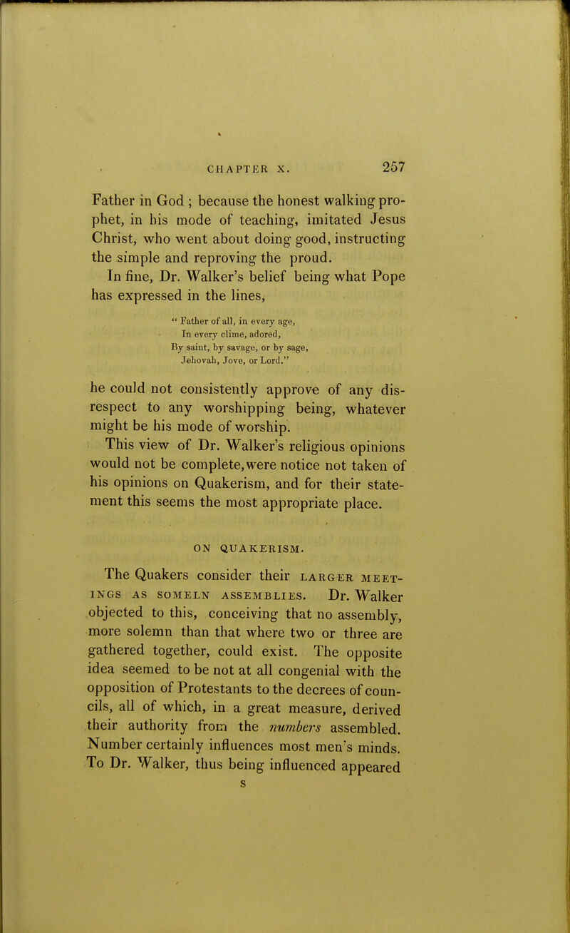 Father in God ; because the honest walking pro- phet, in his mode of teaching, imitated Jesus Christ, who went about doing good, instructing the simple and reproving the proud. In fine, Dr. Walker's belief being what Pope has expressed in the lines,  Father of all, in every age, In every clime, adored. By saint, by savage, or by sage, Jehovah, Jove, or Lord. he could not consistently approve of any dis- respect to any worshipping being, whatever might be his mode of worship. This view of Dr. Walker's religious opinions would not be complete, were notice not taken of his opinions on Quakerism, and for their state- ment this seems the most appropriate place. ON QUAKERISM. The Quakers consider their larger meet- ings AS soMELN assemblies. Dr. Walker objected to this, conceiving that no assembly, more solemn than that where two or three are gathered together, could exist. The opposite idea seemed to be not at all congenial with the opposition of Protestants to the decrees of coun- cils, all of which, in a great measure, derived their authority from the numbers assembled. Number certainly influences most men's minds. To Dr. Walker, thus being influenced appeared s