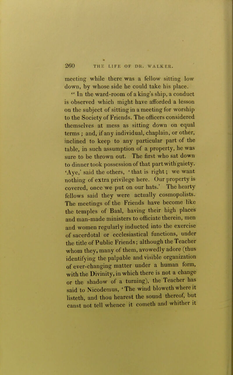 meeting while there was a fellow sitting low down, by whose side he could take his place.  In the ward-room of a king's ship, a conduct is observed which might have afforded a lesson on the subject of sitting in a meeting for worship to the Society of Friends. The ofl&cers considered themselves at mess as sitting down on equal terms ; and, if any individual, chaplain, or other, inclined to keep to any particular part of the table, in such assumption of a property, he was sure to be thrown out. The first who sat down to dinner took possession of that part with gaiety. 'Aye,' said the others, ' that is right; we want nothing of extra privilege here. Our property is covered, once we put on our hats.' The hearty fellows said they were actually cosmopolists. The meetings of the Friends have become like the temples of Baal, having their high places and man-made ministers to officiate therein, men and women regularly inducted into the exercise of sacerdotal or ecclesiastical functions, under the title of Public Friends; although the Teacher whom they, many of them, avowedly adore (thus identifying the palpable and visible organization of ever-changing matter under a human form, with the Divinity, in which there is not a change or the shadow of a turning), the Teacher has said to Nicodemus, 'The wind bloweth where it listeth, and thou hearest the sound thereof, but canst not tell whence it cometh and whither it