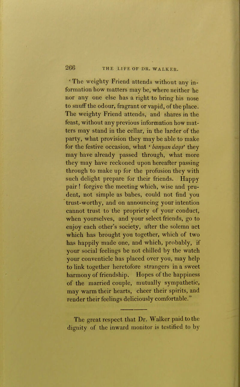 'The weighty Friend attends without any in- formation how matters may be, where neither he nor any one else has a right to bring his nose to snuff the odour, fragrant or vapid, of the place. The weighty Friend attends, and shares in the feast, without any previous information how mat- ters may stand in the cellar, in the larder of the party, what provision they maybe able to make for the festive occasion, what ' banyan days they may have already passed through, what more they may have reckoned upon hereafter passing through to make up for the profusion they with such delight prepare for their friends. Happy pair ! forgive the meeting which, wise and pru- dent, not simple as babes, could not find you trust-worthy, and on announcing your intention cannot trust to the propriety of your conduct, when yourselves, and your select friends, go to enjoy each other's society, after the solemn act which has brought you together, which of two has happily made one, and which, probably, if your social feelings be not chilled by the watch your conventicle has placed over you, may help to link together heretofore strangers in a sweet harmony of friendship. Hopes of the happiness of the married couple, mutually sympathetic, may warm their hearts, cheer their spirits, and render their feelings deliciously comfortable. The great respect that Dr. Walker paid to the dignity of the inward monitor is testified to by