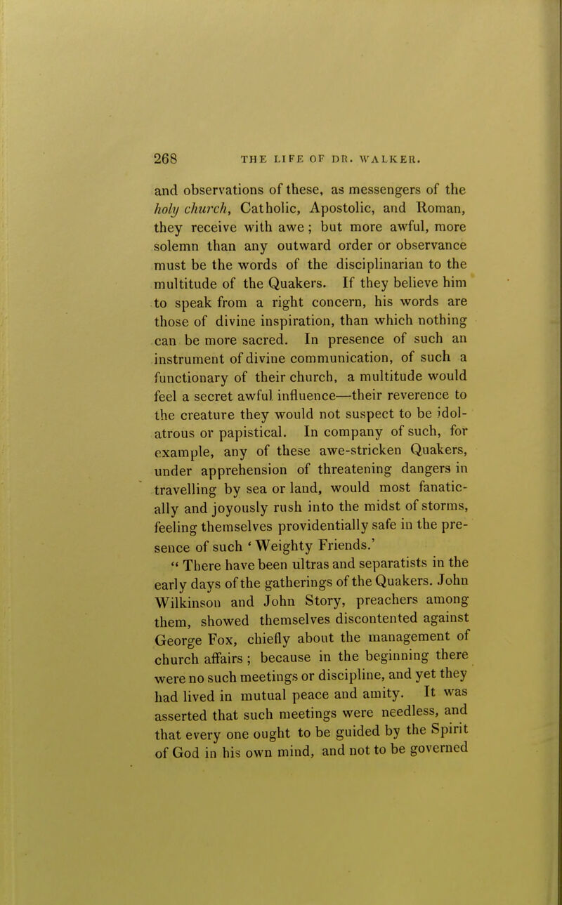 and observations of these, as messengers of the holy church. Catholic, Apostolic, and Roman, they receive with awe; but more awful, more solemn than any outward order or observance must be the words of the disciplinarian to the multitude of the Quakers. If they believe him to speak from a right concern, his words are those of divine inspiration, than which nothing can be more sacred. In presence of such an instrument of divine communication, of such a functionary of their church, a multitude would feel a secret awful influence—their reverence to the creature they would not suspect to be idol- atrous or papistical. In company of such, for example, any of these awe-stricken Quakers, under apprehension of threatening dangers in travelling by sea or land, would most fanatic- ally and joyously rush into the midst of storms, feeling themselves providentially safe in the pre- sence of such ' Weighty Friends.' ** There have been ultras and separatists in the early days of the gatherings of the Quakers. John Wilkinson and John Story, preachers among them, showed themselves discontented against George Fox, chiefly about the management of church affairs; because in the beginning there were no such meetings or discipline, and yet they had lived in mutual peace and amity. It was asserted that such meetings were needless, and that every one ought to be guided by the Spirit of God in his own mind, and not to be governed